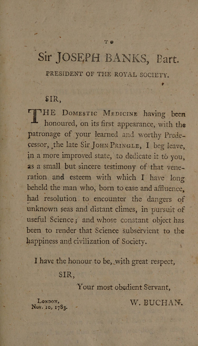 ‘Sir JOSEPH BANKS, Bart. PRESIDENT OF THE ROYAL SOCIETY. : ‘i ESR eee pee a) lee Domestic Menicine having beer honoured, on its first appearance, with the patronage of your learned and worthy Prede cessor, the late Sir Joun PRINGLE, I beg leave, . in a more improved state, ta dedicate it to you, as a small but sincere testimony of ‘that vene- ration and esteem with which I have long beheld the man who, born to ease and affluence, had resolution. to encounter the dangers of unknown n seas and distant climes, In pursuit of useful Science ; and whose constant object has been to render that Science subservient to the happiness and civilization of Society. Aly I have the honour to be,_with great respect, SIR, | ~ ‘Your most obedient Servant, Lonpow, : W. BUCHAN, . Noy. 10, 1783. - ae 7 |