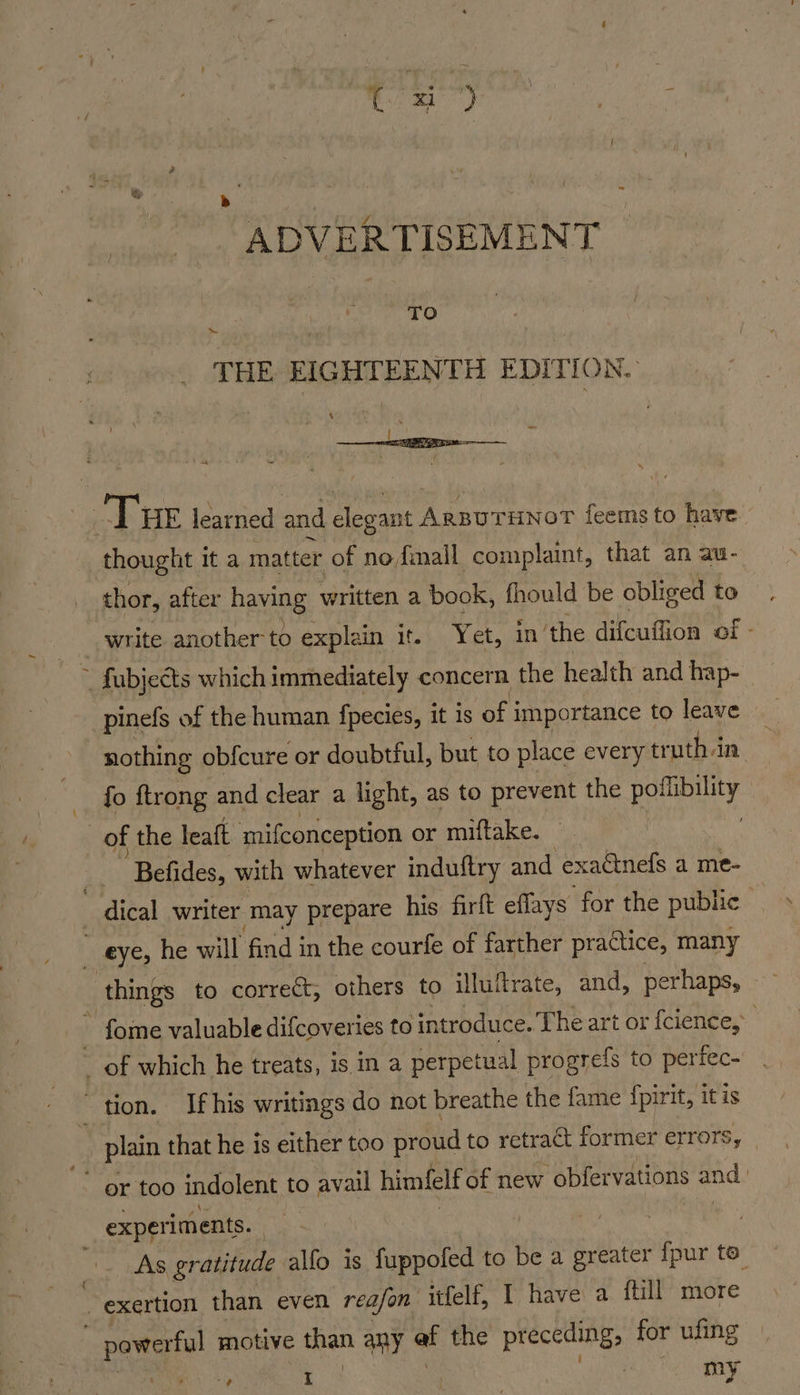 toa Uy b ; ADVERTISEMENT TO ~ THE EIGHTEENTH EDITION. ‘ ; % ae thought it a matter of nofimall complaint, that an au- thor, after having written a book, fhould be obliged to write another to explain it. Yet, in the difcuffion of - pinefs of the human fpecies, it is of j importance to leave _ nothing obfcure or doubtful, but to place every tr uthin. fo ftrong and clear a light, as to prevent the pofibility ‘Befides, with whatever induftry and exaGnefs a me- experiments. . | ile As gratitude alfo is fuppofed to be a greater {pur to. hight, od | my
