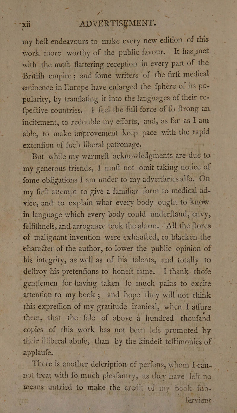 ¥: : my beft endeavours to make every new edition of this work more worthy of the public favour. It has met with the moft flattering reception in every part of the Britifh empire; and fome writers of the firft medical © eminence in Europe have enlarged the {phere of its po- pularity, by tranflating it into the languages of their re- fpe€tive countries. J feel the full force of fo {trong an. Mcitement, to redouble my efforts, and, as far as Lam able, to make improvement keep pace with the te i But while my warmeit acknowledgments are due to my generous friends, | muft not omit taking notice of fome obligations 1 am under to my adverfaries alfo. On my firft attempt to give a familiar form to medical ad- ice, and to explain what every body ought to know of maligaant invention were exhauited, to blacken the character of the author, to lower the public opinion of his integrity, as well as ‘af his ta wents, and totally to deftroy his pretenfions to honeft fame. I thank thofe attention to my book; and hope they will not think this expreflion of my gratitude ironical, when Taffure them, that the fale of above a hundred thoufand | copies of this work has not been Iefs promoted by their illiberal abufe, than by the kindeft teltimonies of There is athe defcription of perfons, whom Tcan- not treat with fo much pleafantry , as they have left no neans untried to make the credit of my book fab. fi evi ent.