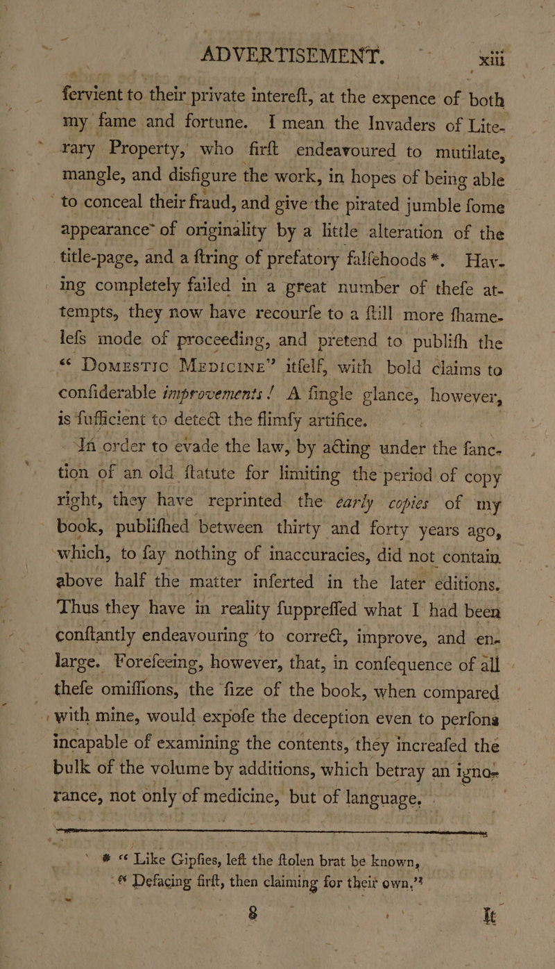 ADVERTISEMENT, — | xl ores to their private intereft, at the expence of both my fame and fortune. I mean the Invaders of Lite- ~ rary Property, who firk endeavoured to mutilate, mangle, and disfigure the work, in hopes of being able ' to conceal their fraud, and give the pirated jumble fome appearance” of originality by a little alteration of the title-page, and a {tring of prefatory falfehoods*. Hay. ing completely failed in a great number of thefe at- tempts, they now have recourfe to a {till more fhame- lefs mode of proceeding, and pretend to publifh the «© Domestic Mzpicine” itfelf, with bold claims to confiderable improvements! A fingle glance, however, is fuflicient to dete&amp;t the flimfy artifice. JA order to evade the law, by acting under the fanc. tion of an old ftatute for limiting the period of copy right, they have reprinted: the early copies of m y book, publifhed between thirty and forty years ago, aiokt to fay nothing of inaccuracies, did not contain. above half the matter inferted in the later editions. Thus they have in reality fuppreffed what I had been conftantly endeavouring ‘to correét, i improve, and en. _ large. Voreleeing, however, that, in confequence of all » thefe omiffions, the fize of the book, when compared i with mine, would expofe the deception even to perfong incapable of examining the contents, they increafed the bulk of the volume by additions, which betray an igna- eb hot only of medicine, but of language, * < Like Gipfies, left the ftolen brat be known, -<® Defacing firft, then claiming for theit own,”? gor ae Ie