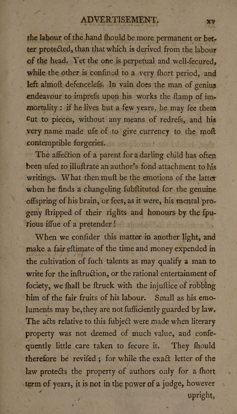 the labour of the hand fhould be more permanent or bet- ter protected, than f that which i is derived from the labour of the head. Yet the one is perpetual and well- fecured, endeavour to imprefs upon his works the {tamp of im- Cut to pieces, without any means of redrefs, and his very name made ufe of to give currency to tag 1 contemptible forgeries... The affection of a parent fora darling child has eae been ufed to illuftrate an author’s fond attachment to his geny {tripped of their rights and honours by the {pu- When we confider this matter in another light, ms the cultivation of fuch talents as may qualify a man to write for the inftruction, or the rational entertainment of fociety, we fhall be ftruck with the injuftice of robbing him of the fair fruits of his labour. Small as his emo- luments may be,they are not fufficiently guarded by law, The aéts relative to this fubjeCt were made when literary quently little care taken to fecure it. They fhould therefore be revifed; for while the exaét letter of the law protects the property of authors oaly for a fhort oF upright, ”