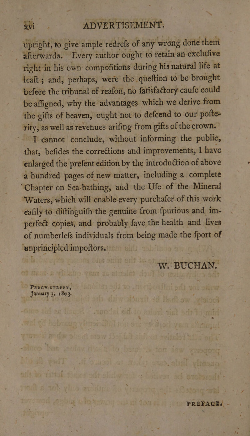 upright, to give ample redrefs of any wrong dotie theni right in his own compofitions during his natural life at before the tribunal of reafon, no fatisfactory caufe could be affigned, why the advantages which we derive from the gifts of heaven, ought not to defcend to our patie rity, as well as revenues arifing from gifts of the crown.” ‘T'cannot conclude, without informing the public, that, befides the corrections and improvements, I have a hundred pages of new matter, including a complete eafily to diftinguith the genuine from {purious and im- perfee copies, and’ probably fave the health and lives of numberlefs individuals from poe made the fport of a BUCHAN. PERCY-STREET, January 3, 1893. PREFACK« -