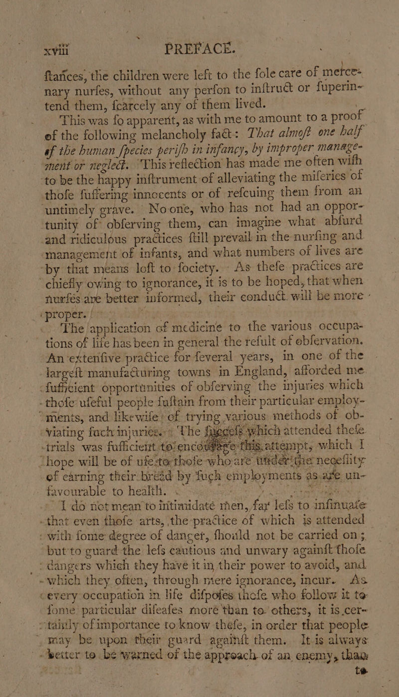 7 ; ftatices, the children were left to the fole care of metce+ nary nurfes, without any perfon to inftruét or fuperin~ tend them, fcarcely any of them lived. | This was fo apparerit, as with me to amount to a proof ef the following melancholy fact: That almoft one half sf the human fpecies perifb in infancy, by improper manage- ment or neglect. “‘Vhis reflection has made me often wifh ‘to be the happy inftrument of alleviating the mileries of thofe fuffering innocents or of refcuing them from an untimely grave. Noone, who has not had an oppor- tunity of obferving them, can imagine what abfurd and ridiculous practices {till prevail in the nurfing and management of infants, and what numbers of lives are ‘by that means loft to fociety. - As thefe practices are chiefly owing to ignorance, it is to be hoped, that when nurfés ave better informed, their conduct. will be more » ipropers |: Nirgezs | mit The /application af medicine to the various occupa- tions of life has been in general the refult of ebfervation. An ‘extenfive practice for feveral years, in one of the largeft manufafuring towns in England, afforced me -fufficient opportunities of obferving the injuries which - thofe ufeful people fuftain from their particular employ- “ments, and likewife: of trying various methods of ob- viating fach injuries..« ‘The figgete which attended thete. trials was fufficient to encer ‘etm, attempt, which I “hope will be of ufe:to thofe who are tiaderithe neceflity ef earning their bread by fuch employments as.afe un- favourable to healt. “&lt;&lt; Sig tags 0 Aiea se 2 » 1 do notmean to intimidate men, fay lefs to infinuate that even thofe arts, the-practice of which is attended - with fome degree of danger, fhould not be carried on 3. but'to guard the lefs cautious and unwary againit thole _: dangers which they have it in their power to avoid, and - which they often, through miere ignorance, incur. As cevery occupation in life difpofes thofe who follow it to fome particular difeafes moré than te. others, it is cer- _vtainly ofimportance to know thefe, in order that people “waay be upon their guard agaihft them. Itis always | better to be warned of the approach-of an enemy, tham ” ie a te