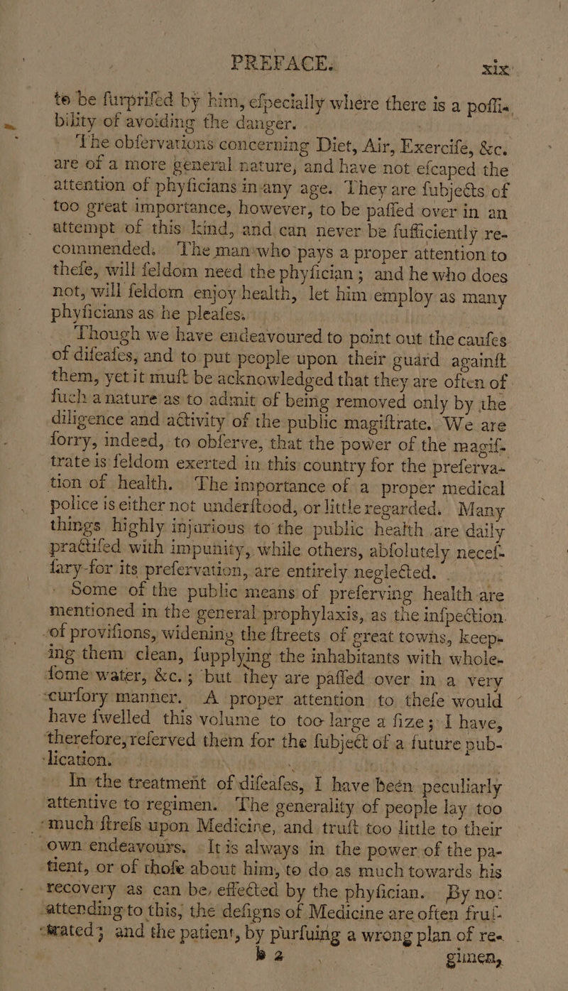 te be furprifed by him, efpecially where there is a poflis, bility of avoiding the danger. | ‘The obfervations concerning Diet, Air, Exercife, &amp;c. are of a more general nature, and have not efcaped the attention of phyficians inany age. They are fubjects of too great importance, however, to be paffed over in an attempt of this kind, and can never be fuffiiciently re- commended, ‘The man‘who pays a proper attention to thefe, will feldom need the phyfician; and he who does not, will feldom enjoy health, let him employ as many phyficians as he pleafes, eet Though we have endeavoured to point out the caufes of difeafes, and to put people upon. their guard againift them, yet it muft be acknowledged that they are often of fuch a nature as to admit of being removed only by the diligence and attivity of the public magiftrate. We are lorry, indeed, to obferve, that the power of the magif. trate is feldom exerted in this country for the preferva- tion of health. The importance of a proper medical police is either not under{tood, or little regarded. Many things highly injarious to the public health are daily pradiiled with impunity, while others, abfolutely necef- fary-for its prefervation, are entirely neglected. . “tt Seme of the public means of preferving health are mentioned in the general prophylaxis, as the infpection. -ot provifions, wideniny the ftreets of great towns, keeps ing them clean, lupplying the inhabitants with whole. dome water, ir erig abit they are paffed over in a very scurlory manner. A proper attention to thefe would have {welled this volume to toc large a fize3 1 have, therefore, referved them for the fubjeét of a future pub- ‘lication. . ‘ ) | Inthe treatment of difeafes, 1 have been peculiarly attentive to regimen. The generality of people lay too _*much firels upon Medicine, and truft too little to their -own endeavours. It is always in the power of the pa- tient, or of thofe about him, to do as much towards his ‘recovery as can be, effected by the phyfician. By no: attending to this, the defigns of Medicine are often frul- stated; and the patient, by purfuing a wrong plan of re. _ be . | giinen,