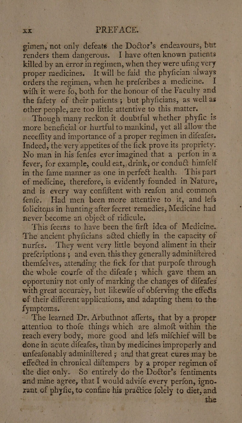 gimen, not only defeaté the Doétor’s endeavours, but renders them dangerous. I have often known patients killed by an error in regimen, when they were ufing very proper medicines. It will be faid the phyfician always orders the regimen, when he prefcribes a medicine. I wifh it were fo, both for the honour of the Faculty and the fafety of their patients; but phyficians, as well as other people; are too little attentive to this matter. Though many reckon it doubtful whether phyfic 1s more beneficial or hurtful to mankind, yet all allow the neceflity and importance of a proper regimen in difeafes. Indeed, the very appetites of the fick prove its propriety. No man in his fenfes ever imagined that a perfon in a fever, for example, could eat,, drink, or condu@ himfelf in the fame manner as one in perfect health. ‘This part of medicine, therefore, is evidently founded in Nature, and is every way confiftent with reafon and common fenfe. Had men been more attentive to it, and lefs folicitous in hunting after fecret remedies, Medicine had never become an object of ridicule, c This feems to have been the firft idea of Medicine. The ancient phyficians aéted chiefly in the capacity of nurfes. They went very little beyond aliment in their prefcriptions ; and even this they generally adminiftered themfelves, attending the fick for that purpofe through the whole courfe of the difeafe; which gave them an opportunity not only of marking the changes of difeafes with great accuracy, but likewife of obferving the effeAs ef their different applications, and adapting them to the: fymptoms. | | The learned Dr. Arbuthnot afferts, that by a proper attention to thofe things which are almoft within the reach every body, more good and leéfs mifchief will be done in acute difeafes, than by medicines improperly and - wunfeafonably adminiftered ; and that great cures may be effected in chronical diftempers by a proper regimen of tlie diet only.. So entirely do the Doétor’s fentiments and mine agree, that I would advife every perfon, igno- rant, of phyfic, to confine his practice folely to diet, and  sry ietesieilanae | the |