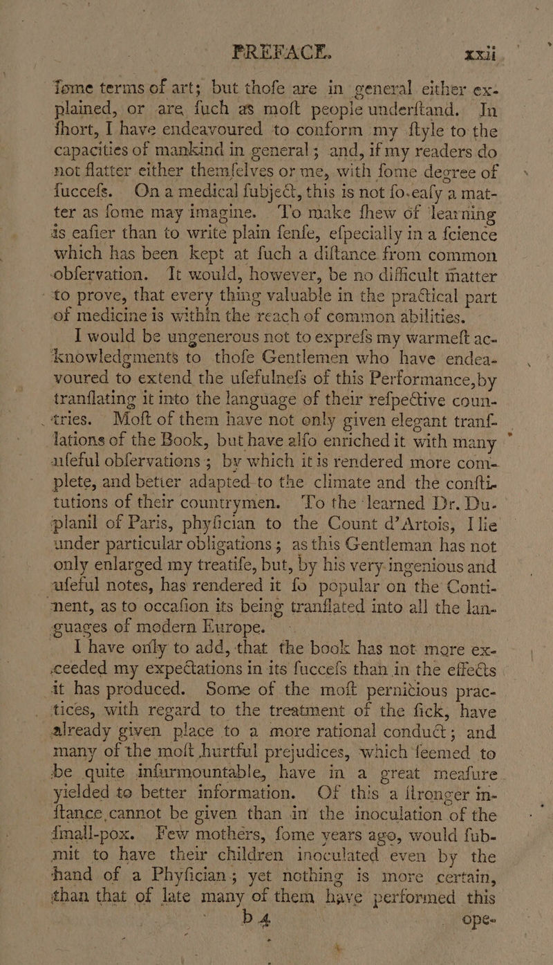 PREFACE. unieaees Tome terms of art; but thofe are in general cither ex- plained, or are fuch as mott people underftand. Jn fhort, I have endeavoured to conform my ftyle to the capacities of mankind in general; and, if my readers do not flatter either themfelves or me, with fome degree of fuccefs. Ona medical fubject, this is not fo.eafy a mat- ter as fome may Imagine. ‘To make fhew of learning as eafier than to write plain fenfe, efpecially in a fcience which has been kept at fuch a diltance from common obfervation. It would, however, be no difficult matter to prove, that every thing valuable in the prattical part of medicine is within the reach of common abilities. I would be ungenerous not to exprefs my warmeft ac- knowledgments to thofe Gentlemen who have endea- voured to extend the ufefulnefs of this Performance,by tranflating it into the language of their refpeCtive coun- tries. Moft of them have not only given elegant tranf- lations of the Book, but have alfo enriched it with many aifeful obfervations ; by which itis rendered more com= plete, and better adapted-to the climate and the confti- tutions of their countrymen. ‘To the learned Dr. Du- planil of Paris, phyfician to the Count d’ Artois, Ilie under particular obligations; as this Gentleman has not only enlarged my treatife, but, by his very: ingenious and afeful notes, has rendered it fo popular on the Conti- nent, as to occafion its being tranflated into all the lan- guages of modern Europe. | I have orily to add, that the book has not more ex- ceeded my expectations in its fuccefs than in the effects at has produced. Some of the moi pernitious prac- tices, with regard to the treatment of the fick, have already given place to a more rational conduct; and many of the moft hurtful prejudices, which feemed to be quite infurmountable, have in a great meafure yielded te better mformation. Of this a ilronger m- ftance cannot be given than in the inoculation of the dmall-pox. Few mothers, fome years ago, would fub- mit to have their children inoculated even by the hand of a Phyfician; yet nothing is more certain, than that of late many of them have performed this RS ee? | -. Ope-