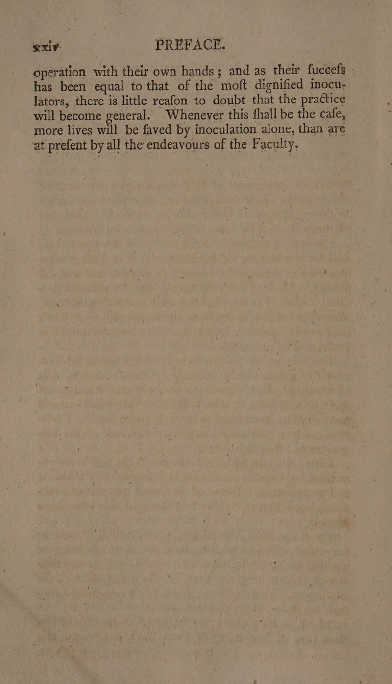 operation with their own hands; and as their fuccels _ has been equal to that of the moft dignified inocu- lators, there is little reafon to doubt that the practice will become general. Whenever this fhall be the cafe, more lives will be faved by inoculation alone, than are cat prefent by all the endeavours of the Faculty,