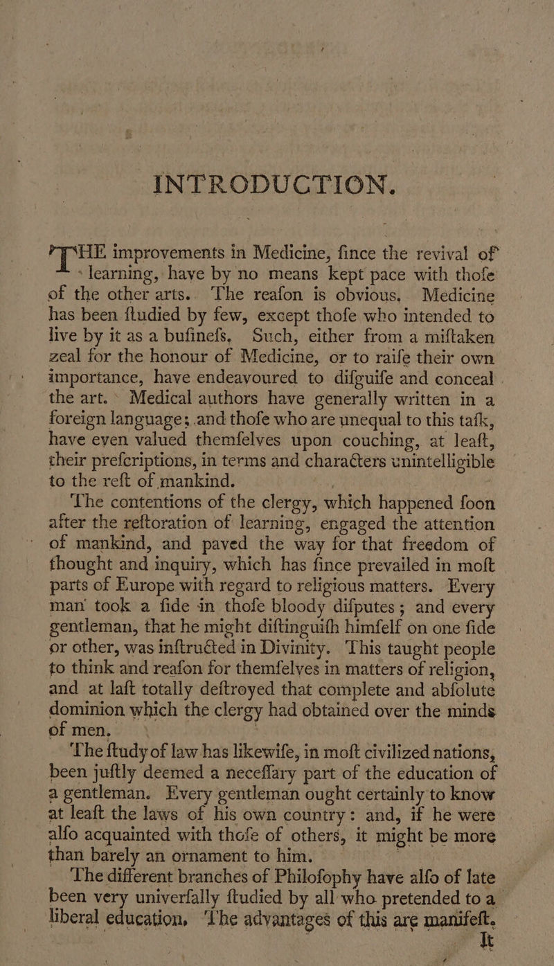 INTRODUCTION. PE improvements in Medicine, fince the revival of learning, haye by no means kept pace with thofe of the other arts.. The reafon is obvious. Medicine has been ftudied by few, except thofe who intended to live by it as a bufinefs, Such, either from a miftaken zeal for the honour of Medicine, or to raife their own importance, have endeayoured to difguife and conceal | the art. Medical authors have generally written in a foreign language; and thofe who are unequal to this tafk, have eyen valued themfelyes upon couching, at leaft, their prefcriptions, in terms and characters unintelligible to the reft of mankind. | The contentions of the clergy, which happened foon aiter the reftoration of learning, engaged the attention ' of mankind, and paved the way for that freedom of fhought and inquiry, which has fince prevailed in molt parts of Europe with regard to religious matters. _ Every man took a fide in thofe bloody difputes; and every gentleman, that he might diftinguifh himfelf on one fide or other, was inftru&amp;ted in Divinity. This taught people to think and reafon for themfelves in matters of religion, and at laft totally deftroyed that complete and abfolute dominion which the clergy had obtained over the minds of men. a The ftudy of law has likewife, in moft civilized nations, been juftly deemed a neceflary part of the education of a gentleman. Every gentleman ought certainly to know at leaft the laws of his own country: and, if he were alfo acquainted with thofe of others, it might be more than barely an ornament tohim. = ‘The different branches of Philofophy have alfo of late been very univerfally ftudied by all who pretended toa_ liberal education, ‘Ihe advantages of this are mutter |