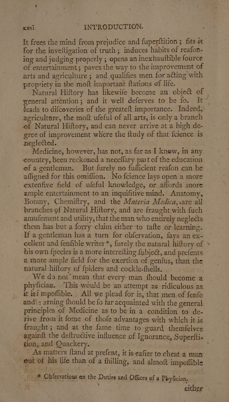 for the inve(tigation of truth ; induces habits of reafon- ing and judging properly ; opens an inexhauftible fource of entertainment; paves the way to the improvement of arts and agriculture ; and qualifies men for acting with propriety in the moft important ftations ef life. | Natural Hiftory has likewife become an obje& of yeneral attention; and it well deferves to be fo. It leads to difceveries of the greateft importance. Indeed, agricultare, the moft ufeful of all arts, is only a branch of Natural Hiftory, and-can never arrive at a high de- gree of improvement where the ftudy of that {cience is neglected. ; Medicine, however, has not, as faras-I knew, in any country, been reckoned a neceflary part of the education so bela affigned for this omiffion. No fcience lays open a more extenfive field of ufeful knowledge, or affords more Botany, Chemiltry, and the Materia Medica,.are ali branches of Natural Hiftory, and are fraught with fuch amufement and utility, that the man who entirely neglects them has but a forry claim either -to tafte or learning. if a gentleman has a turn for obfervation, fays an ex- cellent and fenfible writer *, furely the natural hiftory of his own {pecies is a more intereiting fubjeG, and prefents a more ample field for the exertion of genius, than the natural hiftory of fpiders and cockle-fhells. . We do not’ mean that every-man fhould become a phyfician. ‘This would be an attempt as- ridiculous as it isi mpofitble.., All we plead for is, that men of fenfe and\z arning fhould be fo far acquainted with the general principles of Medicine as to be in a. condition to de- rive from it fome of thofe advantages with which it is fraught; and at the fame time to. suard themfelves again{t the deftructive influence of Ignorance, Superfti- tion, and Quackery. | Leila - As matters ftand at prefent, it is eafier to cheat a man out of his life than of a fhilling, and almoft impoilible SAF 8 ets ae en at ;