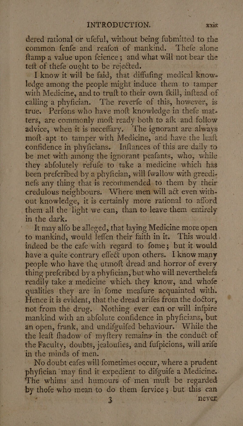 INTRODUCTION. | axict dered rational or ufeful, without being fubmitted to the common fenfe and reafon of mankind. Thele alone {tamp a value upon fcience; and what will not bear the teit of thefe ought to be rejected. I know it will be faid, that diffufing adios ee ledge among the people mioht induce them to tamper with Medicine, and to tr ult t to their own {kill, inftead of | calling a phyfician. The reverfe of this, however, is true. Perfons who have moft knowledge in thefe mat- ters, are commonly moft ready both to aik and follow moft.apt to tamper with Medicine, and have the leafi confidence in phyficians. Inftances of this are daily to be met with among the ignorant peafants, who, while they abfolutely refule to take a medicine which has been prefcribed by a phyfician, will {wallow with greedi- nefs any thing that is recornmended to them by their credulous neighbours. Where men will a&amp;t even with- them all the light we can, than to leave them entirely in the dark. | It may alfo be alleged, that laying Medicine more open to mankind, would Tefen their faith in it. This would, indeed be the cafe with regard to fome; but it would have a quite contrary effect upon others. I know many people who have the utmoft dread and horror.of every thing prefcribed by a phyfician, but who will neverthelefs readily take a medicine which. they know, and whofe - qualities they are in'fome meafure acquainted with, not from the drug. Nothing ever can or will infpire mankind with an abfolute confidence in phyficians, ‘but an open, frank, and undifeuifed behaviour.. While the the leaft thadow of myftery remaing in the conduct of the Faculty, doubts, jealoufies, and fulpicions, will arife in the minds of men. | No doubt cafes will fometimes occur, where a prudent phyfician may find it expedient to difguife a Medicine. The whims and humours of men’ muft be regarded by thofe who mean to do them fervice; but this can