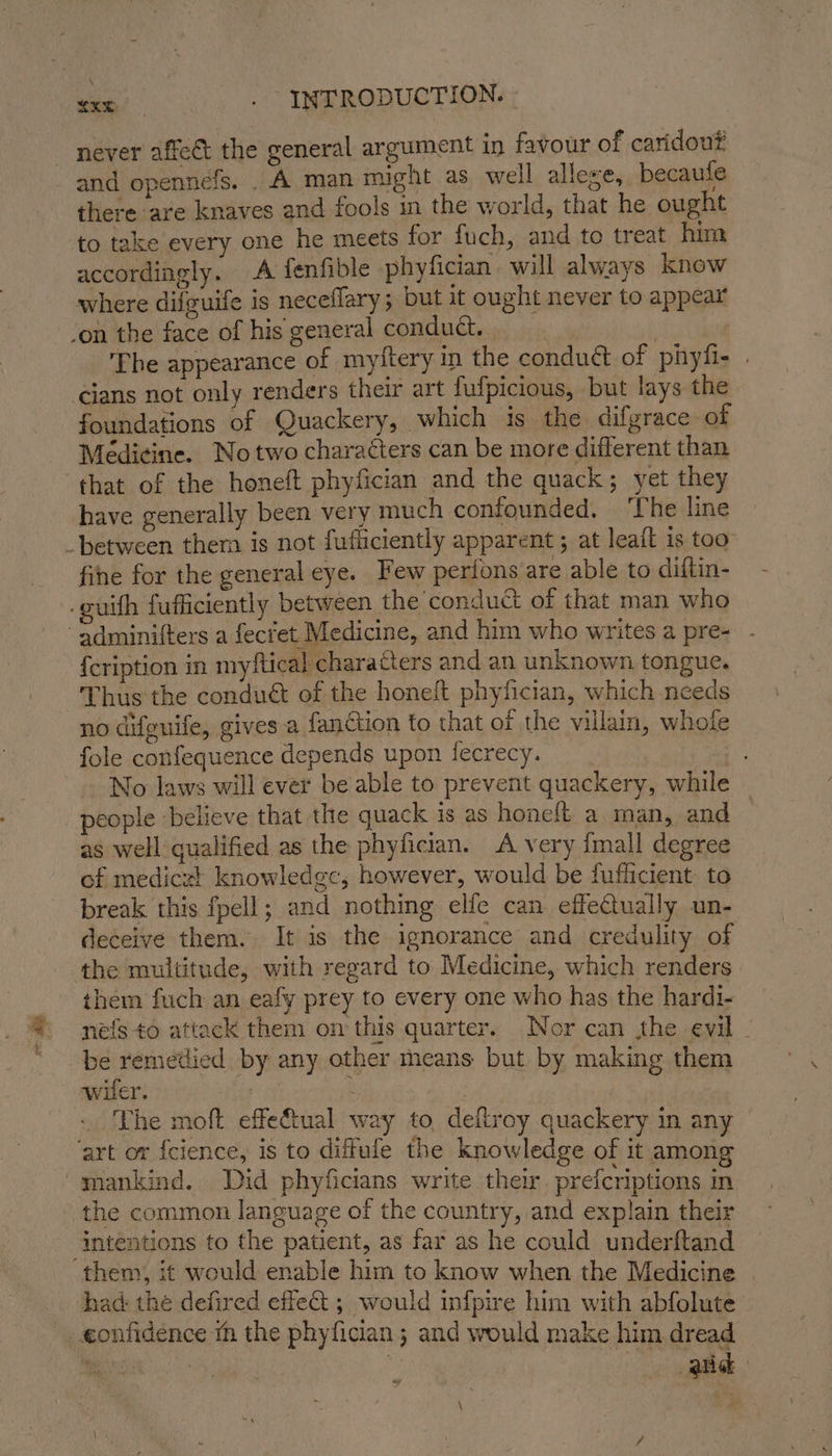 ae and opennefs. . A man might as well alleze, becaufe there are knaves and fools in the world, that he ought to take every one he meets for fuch, and to treat him accordingly. A fenfible phyfician. will always know &gt;. where difguife is neceflary; but it ought never to appear The appearance of myftery in the condué of phyfi- . cians not only renders their art fufpicious, but lays the foundations of Quackery, which is the difgrace of Médi¢ine. Notwo characters can be more different than that of the honeft phyfician and the quack; yet they have generally been very much confounded. ‘The line fine for the general eye. Few perions are able to diftin- uith fufficiently between the conduct of that man who {cription in myftical characters and an unknown, tongue. Thus the conduct of the honeit phyfician, which needs no difeuife, gives a fanction to that of the villain, whole fole confequence depends upon fecrecy. | No laws will ever be able to prevent quackery, while people ‘believe that the quack is as honeft a man, and as well qualified as the phyfician. A very {mall degree of mediczt knowledge, however, would be fufficient: to break this fpell; and nothing elfe can effeCtually un- deceive them. It is the ignorance and credulity of them fuch an eafy prey to every one who has the hardi- nels to attack them on this quarter. Nor can the evil - be remedied by any other means but by making them wifer. ite : The moft effe€tual way to, deftroy quackery in any the common language of the country, and explain their intentions to the patient, as far as he could underftand had: the defired effeGt ; would infpire him with abfolute and \ be
