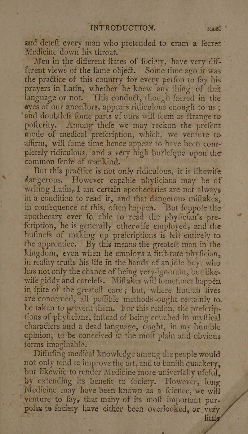 and deteft every man who pfétended to cram a fecret Medicine down his throat. Men in the different ftates of focisty, have very dit- ferent views of the fame object.’ Some time ago it was the practice of this country for every perfon to fay his prayers in Latin, whether he knew any thing of that language or not. ‘This condua, though faered in the eyes of our anceflors, appears Heine enough to us; ‘and doubtlefs fome parts of ours will feem as frange to pofterity. Among thefe we may reckon the prefette mode of medical prefcription, which, we venture to affirm, will fome time hence appear to have been com- pletely ridiculous, and a very high Ri upon Oe common fenfe of mankind. — But this pra€tice is not only sella is, it is hkewife dangerous. However capable phyficians may be of writing Latin, I am certain apothecaries are not always in a condition to read it, and that dangerous miftakes, in confequence of this, often happen. But fuppofe the apothecary ever fo, able to: read the phyfician’s pre- -feription, he 1s poncratly other wife employed, and the bufinefs of making up prefcriptions is left entirely to the apprentice. By this means the greateft man in the — kingdom, even when he employs a firfl-rate phyfician in reality trufts his life in the hands of an idle a hs has not only the chance of being very-ignorant, but like- wile giddy fy carelefs. Muittakes will fometimes happén in {pite of the greateft care; but, where humah lives are ‘concerned, “all potli ble maneds oucht certainly to. be taken to prevent them. For this reafon, the preferip- tions of phyficians, inflead of being couched i in myftical characters and a dead langua ee, ought, in my humble opinion, to-be conceived m the molt pla ain and obvious terms imaginable. ( 3 Diftufing medical h Knowledge: among the people would not only tend to improve the art, and to baniifh quackery, but likewife to render Medicine more univerfally ufeful, by extendmeg its benefit- to fociety. However, long Medicine. . may have been known as a Icience, we will “venture to fay, that many of its moft important pur- “poles te fociety Hake either Here overlooked, or very fice a