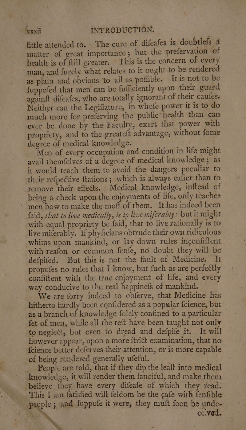 little attended to. . ‘The cure of difeafes is. doubtlefs 4 matter of great importance; but the ‘prefervation of health is of ftill greater. This is the concern of every man, and furely what relates to it ought to be rendered as plain and obvious ‘to all as poflible. It 1s not to be fuppoled that men can be fufficiently upon_ their guard agvainft difeafes, who are-totally ignorant of their caules. Neither can the Legiflature, in whofe power it is to do much more for preferving the public’ health than can ever be done by the Faculty, exert that power with propriety, and to the greateft advantage, without fome degree of medical knowledge. | } Men of every occupation and condition in life might avail themfelves of a degree of medical knowledge; as it would teach them to avoid the dangers peculiar to their refpective {tations ; which is always eafier than to remove their effe@ts. Medical knowledge, inftead of being a check upon the enjoyments of life, only teaches men how to make the moft of them. It has indeed been - faid, that to live medically, is to live miferably: but it might with equal propriety be faid, that to live rationally is to live miferably. If phyficians obtrude their own ridiculous whims upon mankind, or lay down rules inconfiftent with reafon or common fenfe, no doubt they will be defpifed. But this is not the fault of Medicine. It propofes no rules that I know, but fuch as are perfectly confiftent with the true enjoyment of hfe, and every way conducive to the real happinefs of mankind. We are forry indeed to oblerve, that Medicine has hitherto hardly been confidered as a popular {cience, but as a branch of knowledge folely confined to a particular fet of men, while all the reft have been taught not only to neglect, but even to dread and defpife it. It will however appear, upon a more {trict examination, that no --{cience better deferves their attention, or is more capable of being rendered generally ufeful. ‘ , _ People are told, that if they dip the leaft into medical Knowledge, it will render them fanciful, and make them believe they have every difeafe of which they read. This I am fatisfied will feldom be the cafe with fenfible. people ; and fuppofe it were, they mult foon be unde- ce.ved. % en)