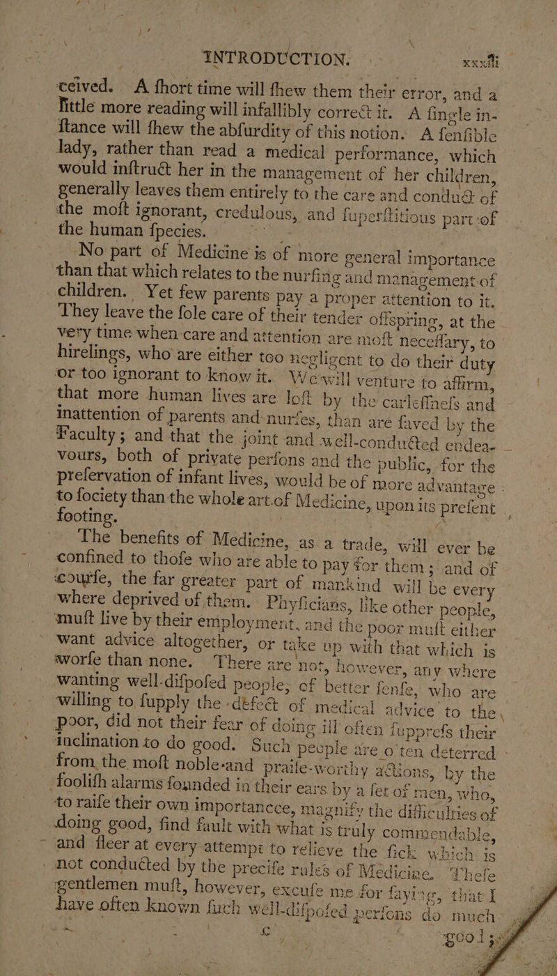\ é } INTRODUCTION. eeritl ceived. A fhort time will thew them their etror, anda fittle more reading will infallibly correct it. A fingle in- {tance will thew the abfurdity of this notion. A fenfible Jady, rather than read a medical performance, which would inftrué her in the management of her children, generally leaves them entirely to the care and condué of the moft ignorant, credulous, and fuperfidous part:of the human fpecies. fa , No part of Medicine is of more general importance than that which relates to the nurfing and management of children. Yet few parents pay a proper attention to it. They leave the fole care of their tender offspring, at the very time when-care and attention are mot neceflary, to hirelings, who are either too necligent to do their duty or too ignorant to know it. Weawill venture fo aflirm, that more human lives are Jot by the carleffhefs and inattention of parents and-nuries, than are faved by the Faculty; and that the joint and well-condu@ed endea vours, both of private perfons and the public, for the prefervation of infant lives, would be of more ad vantage - to fociety than the whole art. of Medicine, upon its prefent : footing, : ‘ a The benefits of Medicine, as a trade, wil ever be confined to thofe who are able to pay for them; and of ccouffe, the far greater part of mankind will be every where deprived of them. Payficians, like other people, mutt live by their employment, and the poor mult either want advice altogether, or take up with that which is worle than none. There are not, however, any where wanting well-difpofed people; of better fenfe, who are willing to fupply the defeat of medical advice to the, poor, did not their fear of doing ill often fupprefs theix inclination to do good. Such pecple are_o'ten deterred - from, the moft noble-and praile-worthy a@ions, ky the foolith alarms founded in their ears by a fet of men, who, to raife their own importancce, magnify the difficulties of doing good, find fault with what 1S truly commendable, ~ and fleer at every attempt to relieve the fick which is - Mot conducted by the precife rules of Medicine, Whefe gentlemen muft, however, excufe me for fayitg, that I have often known fuch well-difpofed perfons do much: \ \