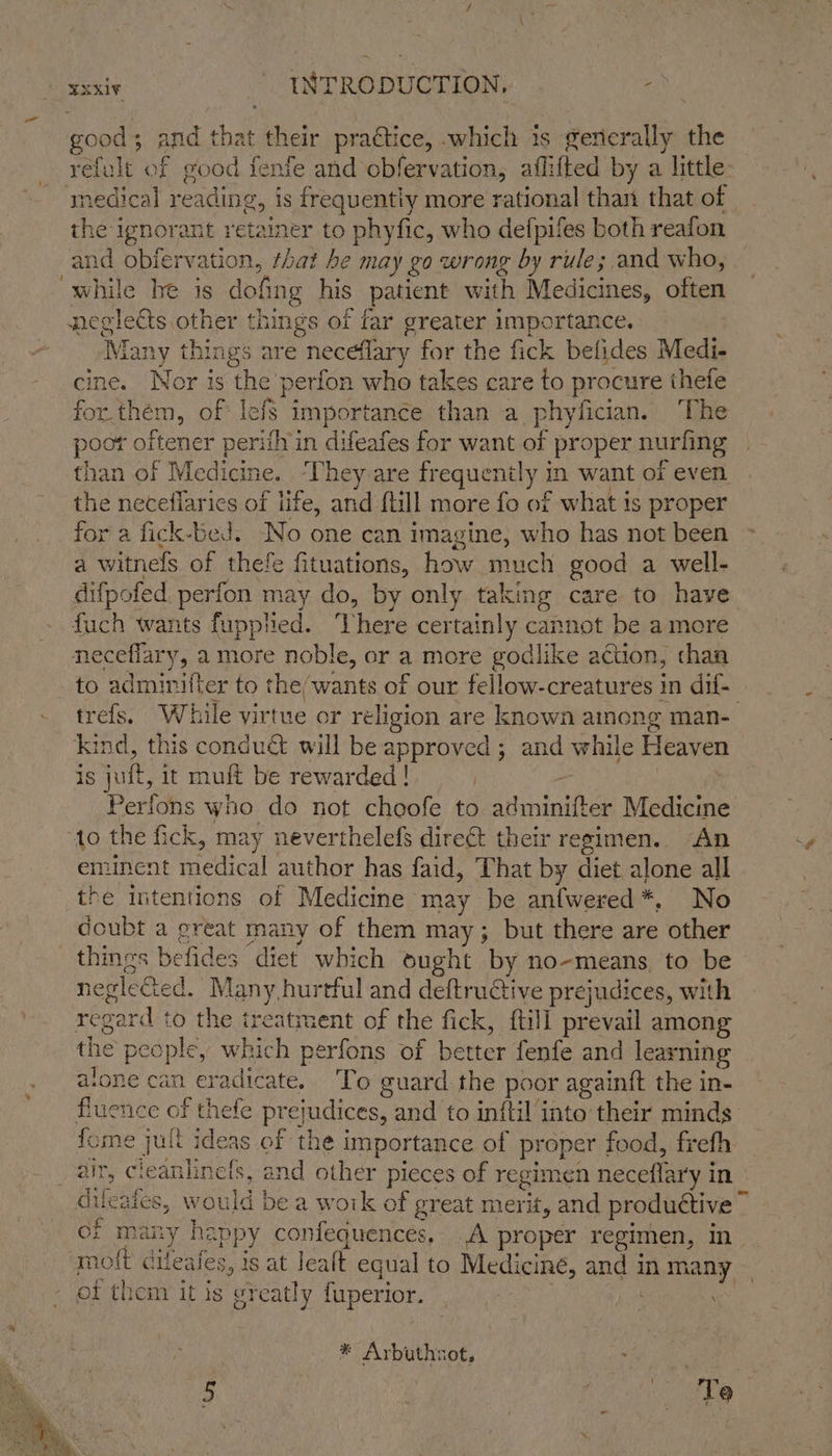 good + and that their pradtice, which 1s generally the refult of good fenfe and obfervation, aflifted by a little: ‘medical r eading, i is frequently more rational thant that of the ignorant retainer to phyfic, who defpifes both reafon and obfervation, that he may go wrong by rule ;.and who, ‘while he is dofing his patient with Medicines, often negle ets other things of far greater importance. ‘Many things are neceflary for the fick befides Medi- cine. Nor is the perfon who takes care to procure ithefe for. them, of lefs importance than a phyfician. ‘The poot oftener perith in difeafes for want of proper nurfing » than of Medicine. They are frequez ae in want of even the necefiarics of fe, and {till more fo of what is proper for a fick-bed. -No one can imagine, who has not been a witnels of thefe fituations, how. much good a well- difpofed perfon may do, by only taking care to have fuch wants fupplied. here certainly cannot be amore neceflary, a more noble, or a more godlike a¢tion, chan to admicit er to the/wants of our fellow-creatures in dif trefs. While virtue or religion are known ainong man- Kind, this condué will be approved ; and while Heaven is jut, it muft be rewarded! | Perfons who do not choofe to speviatiee Medicine to the fick, may neverthelefs direé&amp; their re egimen. An eminent medical author has faid, ‘That by diet alone all the intentions of Medicine may be antwered *, No doubt a great many of them may; but there are other thines befides ‘diet which ought by no-means to be negleGed, Many, hurtful and deftructive prejudices, with regard to the treatment of the fick, {till prevail among the people, which perfons of better fenfe and learning atone can eradicate. To guard the poor againft the in- fluence of thefe pr cjudices, and to inftil into their minds fome jult ideas of the importance of proper food, frefh palty Cl iedahdbg. and other pieces of regimen neceflary i in difeafes, would be a work of ¢ great merit, and productive ~ of many happy confequences, A proper regimen, in molt cileales, is at lealt equal to Medicine, ange In a of them it is greatly fuperior. * Arbuthnot, . Pee | ie, Uae s