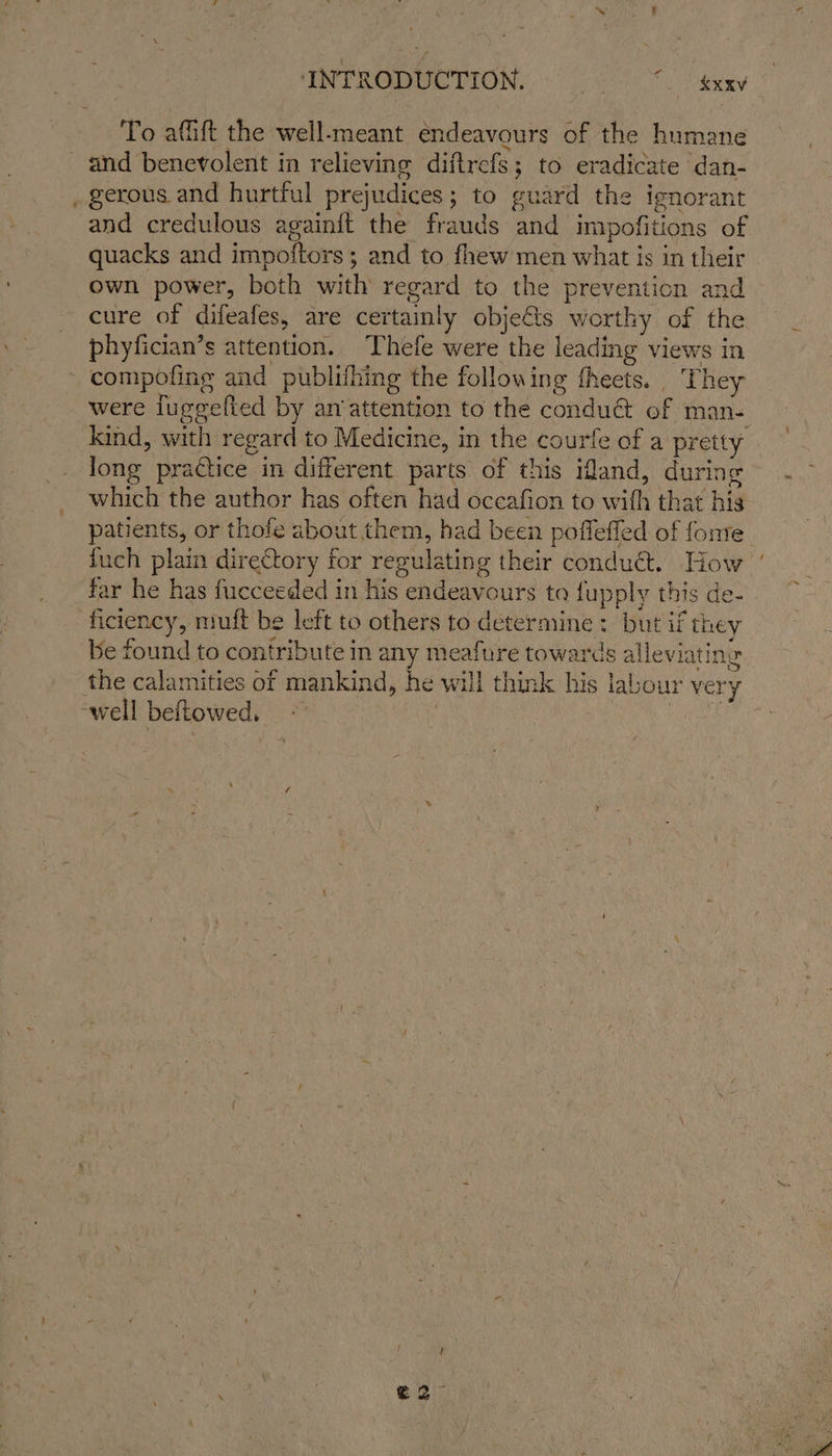 To afiift the well-meant endeavours of the humane and benevolent in relieving diftrefs; to eradicate dan- and credulous again{ft the frauds and impofitions of quacks and impoftors ; and to fhew men what is in their own power, both with regard to the prevention and cure of difeafes, are certainly objets worthy of the phyfician’s attention. Thefe were the leading views in compofing and publifhing the following fheets.. They were luggelted by an‘attention to the conduét of man- long practice in different parts of this iMand, during which the author has often had occafion to with that his patients, or thofe about them, had been poffeffed of fonte fuch plain directory for regulating their conduét. How far he has fucceeded in his endeavours ta fupply this de- * : ; F Mek PRES ficiency, muft be left to others to determine : but if they be found to contribute in any meafure towards alleviating ~