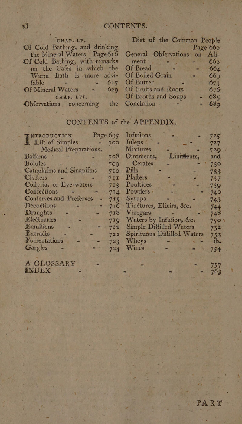 CHAP. LY. Of Cold Bathing, and dialing the Mineral Waters: Page616 Of Cold Bathing, with remarks on the Cafes in awhich the Warm Bath is ‘more advi- fable - - 617 Of Mineral Waters - 629 CHAP. LVI. concerning the Obfervations r NTRODUCTION | Lift of Simples - 700 Medical Preparations. Balfams — - ~ 708 Eolufes — - mGQ ‘Cataplafms and Sinapifin 710 Clyfters _ Fel Collyria, or Eye-waters 713 Confections ~ rity et Conferves and Preferves - 715 Decoctions - dey ia Draughts —- - 718 Eleétuaries - 719 Emulfions - - 24924 Extracts - - 422 Fomentations - og Gargles Se 424 A GLOSSARY - ENDEX : Diet ot the Common People Page 660 General Obfervations on Ali- ment . - - 662 Of Bread - - 664 Of Boiled Grain - 669 Of Butter 673 Of Fruits and Rionts 676 Of Broths and Soups - 685 Conclufion ~ - 685 Infufions - 925 Juleps’ - es 727 Mixtures wk ee Oe wc Ointments, Linirffents, and _Cerates = 2980 Pills * - 733 Plafters ° - 737 Poultices - s 2 i7ag Powders:' * -, - 440 Syrups : 43 Th nctures, Blairs, &amp;e. 744 Vinegars - 24s Waters by Infufion, sie TEON Simple Dittilled Waters 752 Spirituous Diftilled Waters 753 Wheys ~ oe -olbs Wines = - © 754 ‘ r 757 ; - 763 Ca eet O