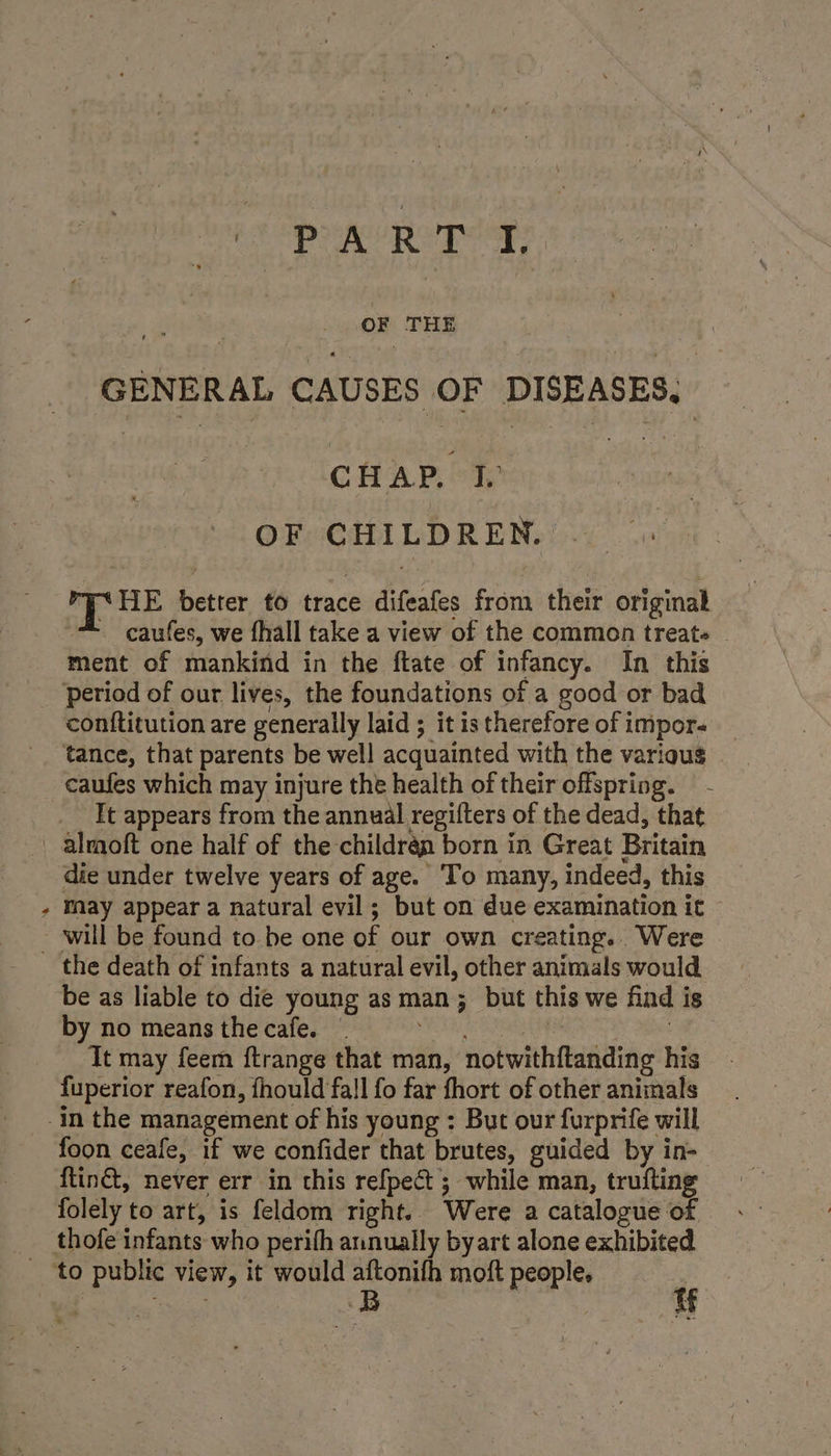 » PREP . OF THE GENERAL CAUSES OF DISEASES, OF CHILDREN. Py HE better to trace difeafes from their original caufes, we fhall take a view of the common treats - ment of mankind in the ftate of infancy. In this caufes which may injure the health of their offspring. It appears from the annual regifters of the dead, that die under twelve years of age. To many, indeed, this may appear a natural evil; but on due examination it will be found to be one of our own creating... Were be as liable to die young as man; but this we find is by no means the cafe. EAN ek NN Ons 8 Da Tt may feem ftrange that man, notwithftanding his fuperior reafon, fhould fall fo far fhort of other animals foon ceafe, if we confider that brutes, guided by in- ftin&amp;, never err in this refpect ; while man, trufting folely to art, is feldom right.. Were a catalogue of thofe infants who perith annually byart alone exhibited a