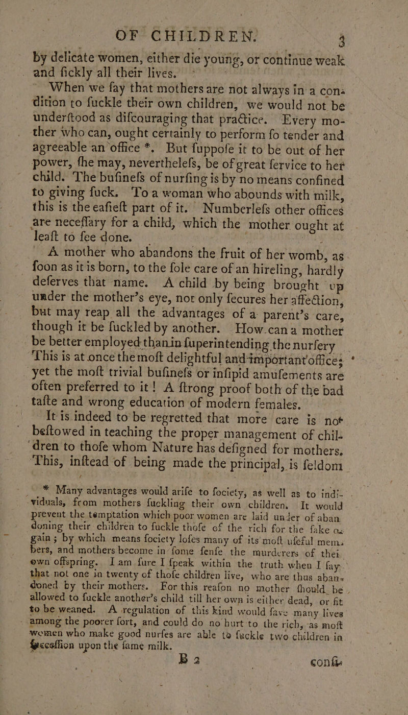 by delicate women, either die young, or continue weak and fickly all their lives. When we fay that mothers are not always in a cons dition to fuckle their own children, we would not be ther who can, ought certainly to perform fo tender and agreeable an office *. But fuppofe it to be out of her power, fhe may, neverthelels, be of great fervice to het child. The bufinefs of nurfing is by no means confined to giving fuck. ‘Toa woman who abounds with milk, this is the eafieft part of it. Numberlefs other offices are neceflary for a child, which the mother ought at leaft to fee done. _ ; ane _ 4 mother who abandons the fruit of her womb, as foon as itis born, to the fole care of an hireling, hardly _ deferves that name. A child by being brought up under the mother’s eye, nor only fecures her affection, but may reap all the advantages of a parent’s care, though it be fuckled by another. How-cana mother be better employed thanin luperintending the nurfery ‘This is at once the moft delightful and-important offices yet the moft trivial bufinefs or infipid amufements are often preferred to it! A {trong proof both of the bad tafte and wrong education of modern females. It is indeed to be regretted that more care is not beftowed in teaching the proper management of chil: dren to thofe whom Nature has defigned for mothers, ‘This, inftead of being made the principal, is feldom -viduals, from mothers fuckling their own children, It would prevent the temptation which poor women are laid under of aban doning their children to fuckle thefe of the rich for the fake ox gain; by which means fociety lofes many of its’ moft ufefal mem: bers, and mothers become in’ fome fenfe the murderers ‘of ther that not one in twenty of thofe children live, who are thus aban« allowed to fuckle another’s child till her own is either dead, or fit to be weaned. A regulation of this kind would fave many lives - among the poorer fort, and could do no burt'to the rich, as moft {ycceffion upon the fame milk.