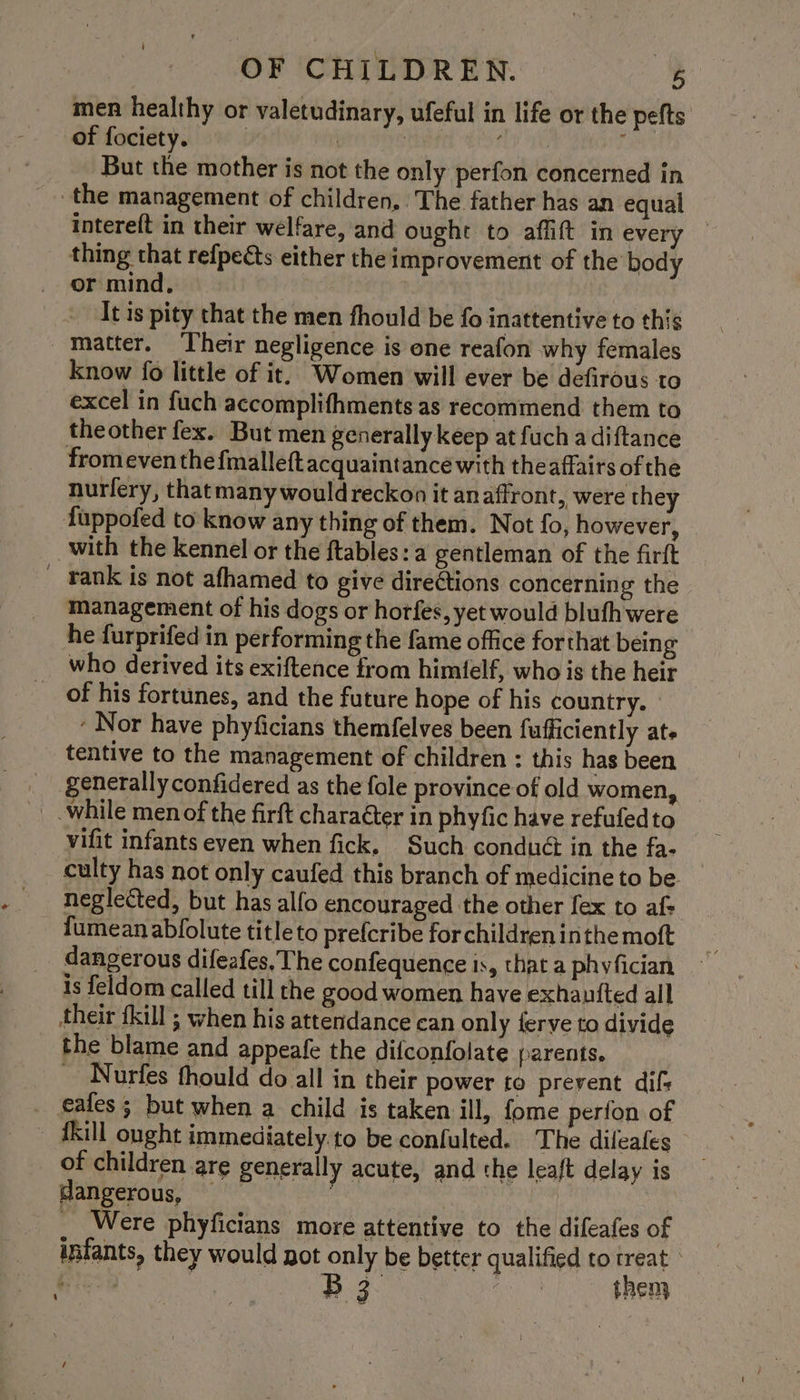 men healthy or valetudinary, ufeful in life or the pefts of fociety. | | | nL : But the mother is not the only perfon concerned in the management of children, The father has an equal intereft in their welfare, and ought to affift in every thing that refpects either the improvement of the body or mind, It is pity that the men fhould be fo inattentive to this Matter. Their negligence is one reafon why females know fo little of it. Women will ever be defirous to excel in fuch accomplifhments as recommend them to theother fex. But men generally keep at fuch a diftance fromeven the fialleft acquaintance with theaffairs of the nurfery, that many would reckon it anaffront, were they fuppofed to know any thing of them. Not fo, however, with the kennel or the ftables: a gentleman of the firft _ rank is not afhamed to give direétions concerning the management of his dogs or horfes, yet would blufh were he furprifed in performing the fame office forthat being who derived its exiftence from himfelf, who is the heir _ of his fortunes, and the future hope of his country. ‘ Nor have phyficians themfelves been fufficiently ate tentive to the management of children : this has been generally confidered as the fole province of old women, _ while men of the firft charaéter in phyfic have refufedto vifit infants even when fick, Such conduét in the fa- culty has not only caufed this branch of medicine to be neglected, but has alfo encouraged the other fex to af: fumean abfolute titleto prefcribe for children inthe moft dangerous difeafes, The confequence is, that a phyfician is feldom called till the good women have exhautted all their {kill ; when his attendance can only ferve to divide the blame and appeafe the difconfolate parents. ~ Nurfes thould do all in their power to prevent difs eafes ; but when a child is taken ill, fome perfon of ~ fkill ought immediately to be confulted. The dileafes of children are generally acute, and the leaft delay is dangerous, | hia _ Were phyficians more attentive to the difeafes of infants, they would pot only be better qualified to treat ° Gia B3 oo then :_ =