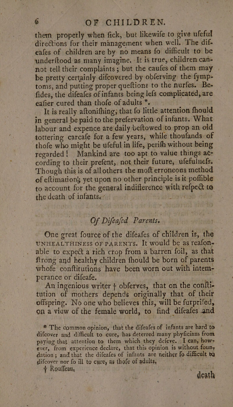 them propetly when fick, bui likewife to give ufeful directions for their management when well. ‘The dif- eafes of children are by no means fo difficult to be underftood as many imagine. It is true, children can- ‘not tell their complaints; but the caufes of them may | be pretty certainly difcovered by obferving the fymp- toms, and putting proper queftions to the nurles. Be- fides, the difeafes of infants being lefs complicated, are eafier cured than thofe ofadults*. re It is really aftonifhing; that fo little attention fhould in general be paid to the prefervation of infants. What labour and expence are daily beftowed to prop an old tottering carcafe for a few years, while thoufands of thofe who might be ufeful in life, perith without being regarded! Mankind are too apt to value things ac- cording to their prefent,, not their future, ufefulnefs. Though this is of all others the moft erroneous method of eftimation’; yet upon no other principle is it poflible to account for the general indifference with refpect te the death of infants; = he ieb aa Of Difeafed Parents. One great fource of the difeafes of children is, the UNHEALTHINESS OF PARENTS. It would be as reafone-- able to expect a rich crop from a barren foil, as that ftrong and healthy children fhould be born of parents whofe conftitutions have been worn out with intem- perance or difeafe, ) ae An ingenious writer + obferves, that on the coniti- tution of mothers depends originally that of their offspring. No one who believes this, will be furprifed, on a view of the female world, to find difeafes and _® The common opinion, that the difeafes of infants are hard to difcover and difficult to cure, has deterred many phyficians from paying that attention to them which they defeve. _I can, how- ever, from experience declare, that this opinion is without foun; dation; and that the difeafes of infants are neither fo difficult tg difcover nor fo ill to cure, as thofe of adults, : + Rouffeau, feet | death