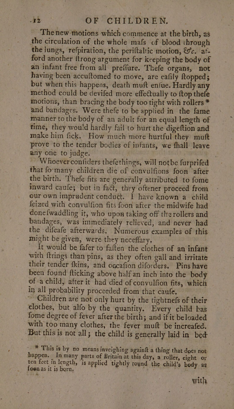 The new motions which commence at the birth, as the circulation of the whole mafs of blood through the lungs, refpiration, the periftaltic motion, fc. af- ford another {trong argument for keeping the body of an infant free from all prefiure. Thefe organs, not having been accuftomed to move, are eafily ftopped ; but when this happens, death muft enfue. Hardly any method could be devifed more effeCtually to {top thefe motions, than bracing the body too tight with rollers * and bandages. Were thefe to be applied in the fame manner to the body of an adult for an equal length of time, they would hardly fail to hurt the digeftion and make him fick, How much more hurtful they muft prove to the tender bodies of infants, we fhall leave any one to judge. | _ Whoeverconfiders thefethings, will notbe furprifed that fo-many children die of convulfions foon ‘after the birth. Thefe fits are generally attributed to fome inward caufe; but in faé, they oftener proceed from our own imprudent conduét. I have known a child feized with convulfion fits foon after the midwife had doneiwaddling it, who upon taking off the rollers and bandages, was immediately relieved, and never had the difeafe afterwards. Numerous examples of this. - might be given, were they neceflary, | It would be fafer to faften the clothes of an infant ‘with ftrings than pins, as they often gall and irritate their tender fkins, and ocgcafion diforders. Pins have been found fticking above half an inch into the body of a child, after it had died of convulfion fits, which in all probability proceeded from that caufe, ~ Children are not only hurt by the tightnefs of their clothes, but alfo by the quantity, Every child has fome degree of fever after the birth; and if it be loaded with too many clothes, the fever muft be increafed. ‘But this is not all; the child is generally laid in bed * This ia by no means inveighing againft a thing that daes not happen. In many parts of Britain at this day, a roller, eight or ten feet in length, is applied ‘tightly round the child’s body ag fo@nas it is born, r; ae ee ee with,