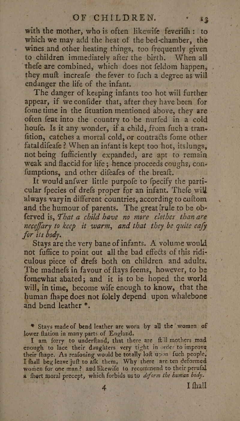 with the mother, who is often likewife feverifh: to which we may add the heat of the bed-chamber, the wines and other heating things, too frequently given to children immediately after the birth. When all ‘thefe are combined, which does not feldom happen, . they muft increafe the fever to fuch a degree as'will — endanger the life of the infant. | The danger of keeping infants too hot will further appear, if weconfider that, after they have been for fome time in the fituation mentioned above, they are often fent into the country to-be nurfed in a cold houfe. Is it any wonder, if a child, from fuch a tran. fition, catches a mortal cold, er contracts fome other ‘ fataldifeafe ? When an infant is kept too hot, itslungs, not being fufficiently expanded, are apt to remain weak and flaccid for life; hence proceeds coughs, con- fumptions, and other difeafes of the breaft. n It would anfwer little purpofe to fpecify the parti- cular {pecies of drefs proper for an infant. Thefe. will ‘always varyin different countries, according to cuftom and the humour of parents. The great {rule to be ob- ferved is, That a child have no more clothes thanare — neceffary to keep it warm, and that they be quite eafy for its body. | Stays are the very bane of infants. A volume would not fuffice to point out all the bad effects of this ridi-. culous piece of drefs both on children and adults. - The madnefs in favour of ftays feems, however, to be fomewhat abated; and’ it is to be hoped the world will, in time, become wife enough to know, that the human fhape does not folely depend upon whalebone and bend leather *. 3 | *® Stays made of bend leather are worn by all the women of lower ftation in many parts of England. gale { am forry to underftand, that there are iil mothers mad enough to lace their daughters very tight in order to improve their fhape. As reafoning would be totally loft upon fuch people, I fhall beg leave juft to. afk them, Why there are ten deformed women for one man.? and likewife to recommend to their perufal a thert moral precept, which forbids usto deform the human body.
