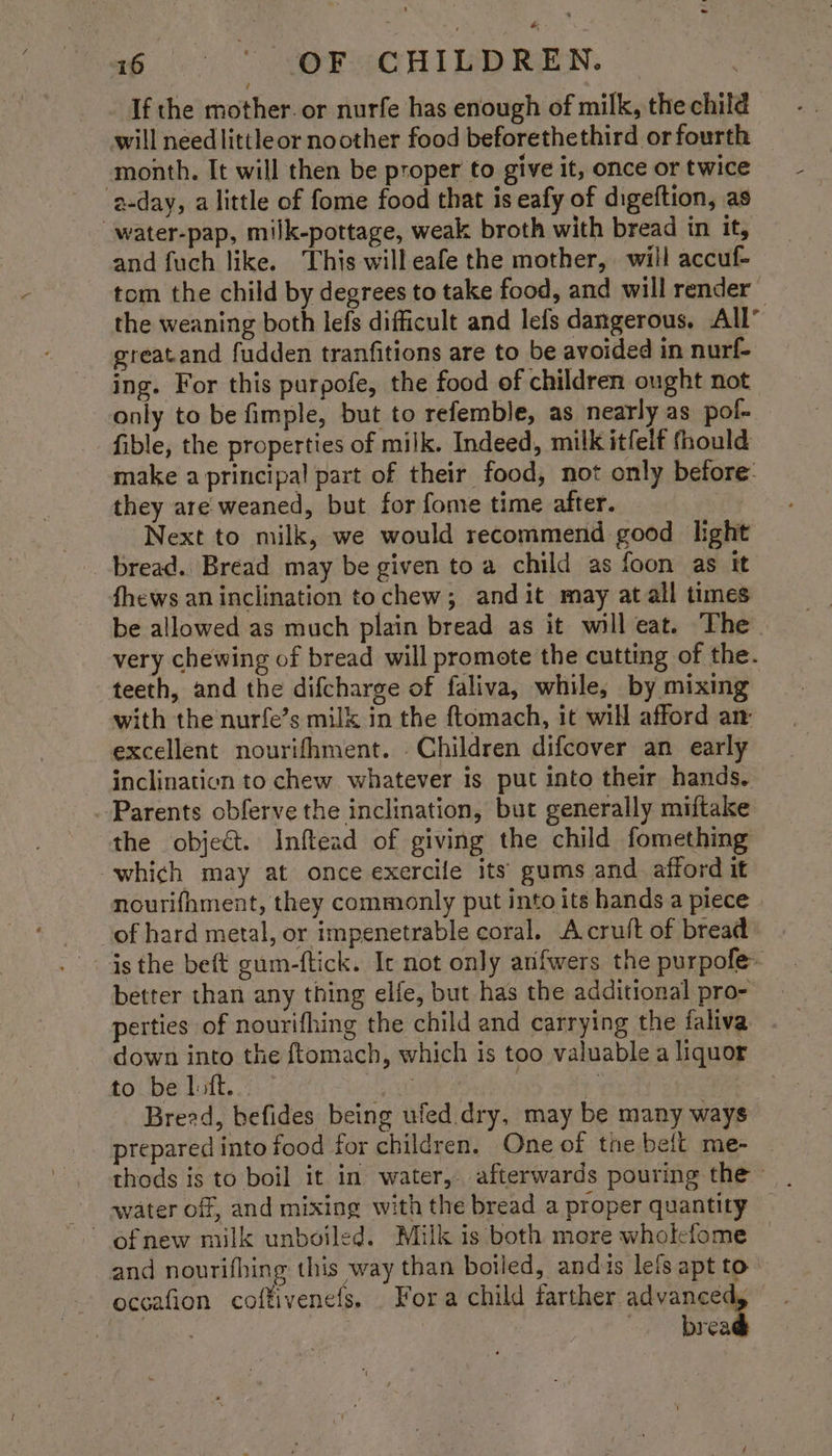 If the mother. or nurfe has enough of milk, the child will need littleor noother food beforethethird or fourth month. It will then be proper to give it, once or twice a-day, alittle of fome food that is eafy of digeftion, as -water-pap, milk-pottage, weak broth with bread in it, and fuch like. This willeafe the mother, will accuf- tom the child by degrees to take food, and will render — the weaning both lefs difficult and lefs dangerous. All’ greatand fudden tranfitions are to be avoided in nurf- ing. For this purpofe, the food of children ought not only to be fimple, but to refemble, as nearly as pol- fible, the properties of milk. Indeed, milk itfelf fhould make a principal part of their food, not only before: they are weaned, but for fome time after. Next to milk, we would recommend good hight bread. Bread may be given to a child as foon as it fhews an inclination tochew; and it may at all times be allowed as much plain bread as it will eat. The very chewing of bread will promote the cutting of the. teeth, and the difcharge of faliva, while, by mixing with the nurfe’s milk in the ftomach, it will afford an: excellent nourifhment. Children difcover an early inclinaticn to chew whatever is put into their hands. Parents obferve the inclination, but generally miftake the object. Inftead of giving the child fomething which may at once exercile its gums and afford it nourifhment, they commonly put into its hands a piece of hard metal, or impenetrable coral. Acruft of bread isthe beft gum-ftick. Ic not only arifwers the purpofe~ better than any thing elfe, but has the additional pro- perties of nourifhing the child and carrying the faliva down into the ftomach, which is too valuable a liquor to be litt. pete ‘ Breed, befides being ufed. dry, may be many ways prepared into food for children. One of tne bell me- water off, and mixing with the bread a proper quantity and nourifhing this way than boiled, andis lefs apt to occafion coffivenefs. . Fora child farther advanced, Eis « , brea
