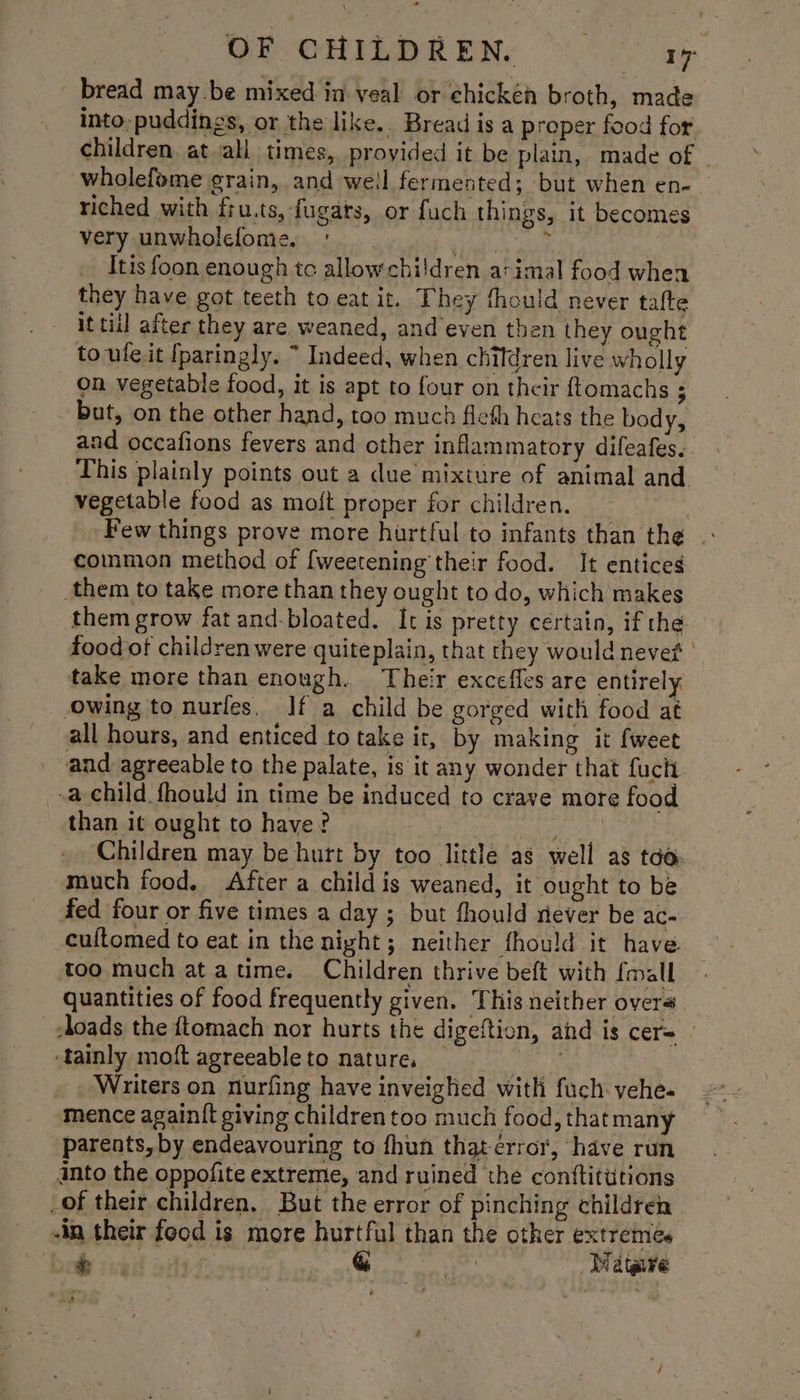 ' bread may be mixed in veal or chickén broth, made into, puddings, or the like. Bread is a proper food for children at ali times, proyided it be plain, made of - wholefome grain, and well fermented; but when en- riched with fru.ts, fugats, or fuch things, it becomes very unwholefome, ' Ey, Mate Itis foon enough tc allow children arimal food whea they have got teeth to eat it. They thould never tafte it til after they are weaned, and even then they ought to ule it [paringly. ~ Indeed, when children live wholly on vegetable food, it is apt to four on their ftomachs ; but, on the other hand, too much fleth heats the body, and occafions fevers and other inflammatory difeafes.. This plainly points out a due mixture of animal and vegetable food as moft proper for children. . Few things prove more hurtful to infants than the | common method of [weetening their food. It entices them to take more than they ought to do, which makes them grow fat and-bloated. It is pretty certain, if the food of children were quiteplain, that they would nevet take more than enough. Their excefles are entirely owing to nurles. If a child be gorged with food at all hours, and enticed to take it, by making it fweet and agreeable to the palate, is it any wonder that fuch. -a child fhould in time be induced to crave more food than it ought to have? : | Read Children may be hurt by too little as well as tao. much food. After a child is weaned, it ought to be fed four or five times a day ; but fhould never be aC- -cuftomed to eat in the night; neither fhould it have too much ata time. Children thrive beft with {mall quantities of food frequently given, This neither overs loads the ftomach nor hurts the digeftion, and is cer= ‘tainly moft agreeable to nature, _ ES Writers on nurfing have inveighed with fuch yehe- mence againit giving children too much food, thatmany parents, by endeavouring to fhun that error, have run into the oppofite extreme, and ruined the conttitutions of their children, But the error of pinching children -in their food is more hurtful than the other extremes i eer & Ysa Matare