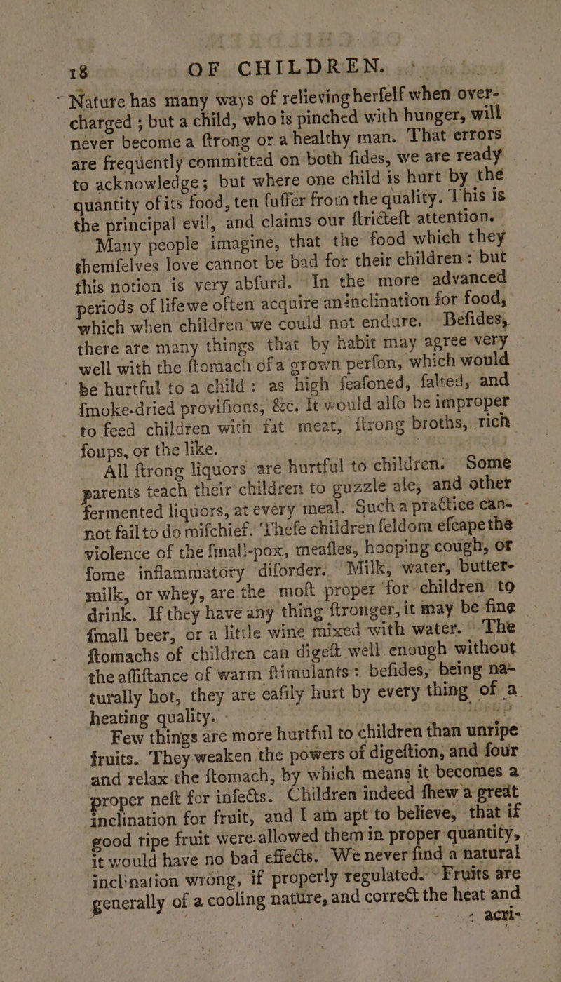 ~ Nature has many ways of relieving herfelf when over-. charged ; but a child, who is pinched with hunger, will ‘never become a ftrong or a healthy man. That errors are frequently committed on both fides, we are ready | to acknowledge; but where one child is hurt by the guantity of its food, ten fuffer fron the quality. This is the principal evil, and claims our {tricteft attention. Many people imagine, that the food which they themfelves love cannot be bad for their children: but . this notion is very abfurd. In the more advanced periods of lifewe often acquire aninclination for food, which when children we could not endure. Befides, there are many things that by habit may agree very. well with the ftomach ofa grown perfon, which would ' be hurtful to a child: as high feafoned, falted, and {moke-dried provifions, &c. It would alfo be improper to feed children with fat meat, {trong broths, rich foups, or the like. : a La , All ftrong liquors are hurtful to children. Some parents teach their children to guzzle ale, and other fermented liquors, at every meal. Sucha practice can= - not failto do mifchief. ‘Thefe children feldom efeape the violence of the {mall-pox, meafles, hooping cough, or fome inflammatory diforder. Milk, water, ‘butter- ‘milk, or whey, are the molt proper for children to drink. If they have any thing ftronger, it may be fing | {mall beer, or a little wine mixed with water. The ftomachs of children can digett well enough without the affiftance of warm ftimulants: befides, being na+ turally hot, they are eafily hurt by every thing of a heating quality. i Lend p Few things are more hurtful to children than unripe fruits.. They weaken the powers of digeftion, and four and relax the {tomach, by which means it becomes 2 proper neft for infe@s. Children indeed fhew a great inclination for fruit, and I am apt to believe, that if good ripe fruit were.allowed them in proper quantity, + would have no bad effeéts. We never find a natural jnclination wrong, if properly regulated. ~ Fruits are generally of a cooling nattire, and correct the heat and , 5 ot acyls |
