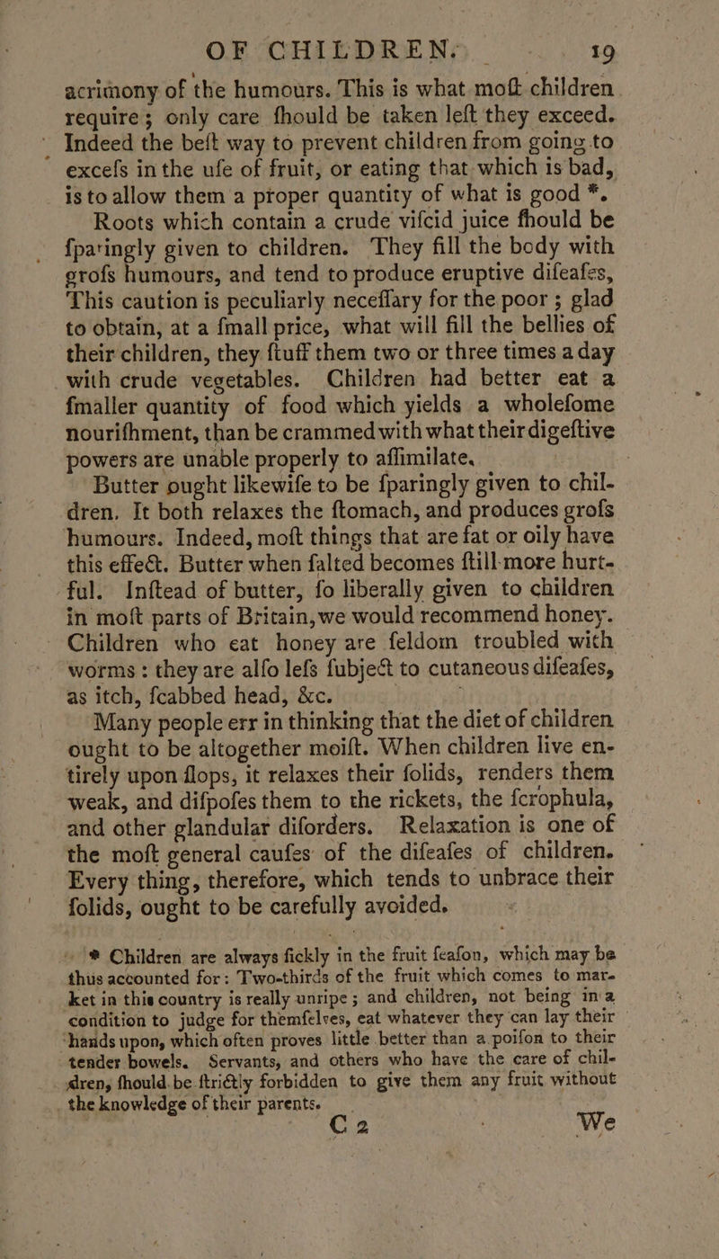 acrimony of the humours. This is what moft children. require; only care fhould be taken left they exceed. _ Indeed the beft way to prevent children irom going to excefs inthe ufe of fruit, or eating that which is bad, is to allow them a proper quantity of what is good *. Roots which contain a crude vifcid juice fhould be {fparingly given to children. They fill the body with srofs humours, and tend to produce eruptive difeafes, This caution is peculiarly neceflary for the poor ; glad to obtain, at a {mall price, what will fill the bellies of their children, they {tuff them two or three times a day with crude vegetables. Children had better eat a fmaller quantity of food which yields a wholefome nourifhment, than be crammed with what their digeftive powers are unable properly to affimilate, | 7 Butter ought likewife to be {paringly given to chil- dren. It both relaxes the ftomach, and produces grofs humours. Indeed, moft things that are fat or oily have this effect. Butter when falted becomes ftill:more hurt- ful. Inftead of butter, fo liberally given to children in moft parts of Britain, we would recommend honey. - Children who eat honey are feldom troubled with worms : they are alfo lefs fubject to cutaneous difeafes, as itch, fcabbed head, &c. bye geh Many people err in thinking that the diet of children ought to be altogether moift. When children live en- tirely upon flops, it relaxes their folids, renders them weak, and difpofes them to the rickets, the fcrophula, and other glandular diforders. Relaxation is one of the moft general caufes of the difeafes of children. Every thing, therefore, which tends to unbrace their folids, ought to be carefully avoided. ~ ® Children are always fickly in the fruit feafon, which may be thus accounted for: Two-thirds of the fruit which comes to mare ket in thie country is really unripe ; and children, not being ina condition to judge for themfelves, eat whatever they can lay their — ‘hands upon, which often proves little better than a poifon to their “tender bowels. Servants, and others who have the care of chil- aren, fhould.be ftriétly forbidden to give them any fruit without _the knowledge of their parents. __ Ta ot C2 We