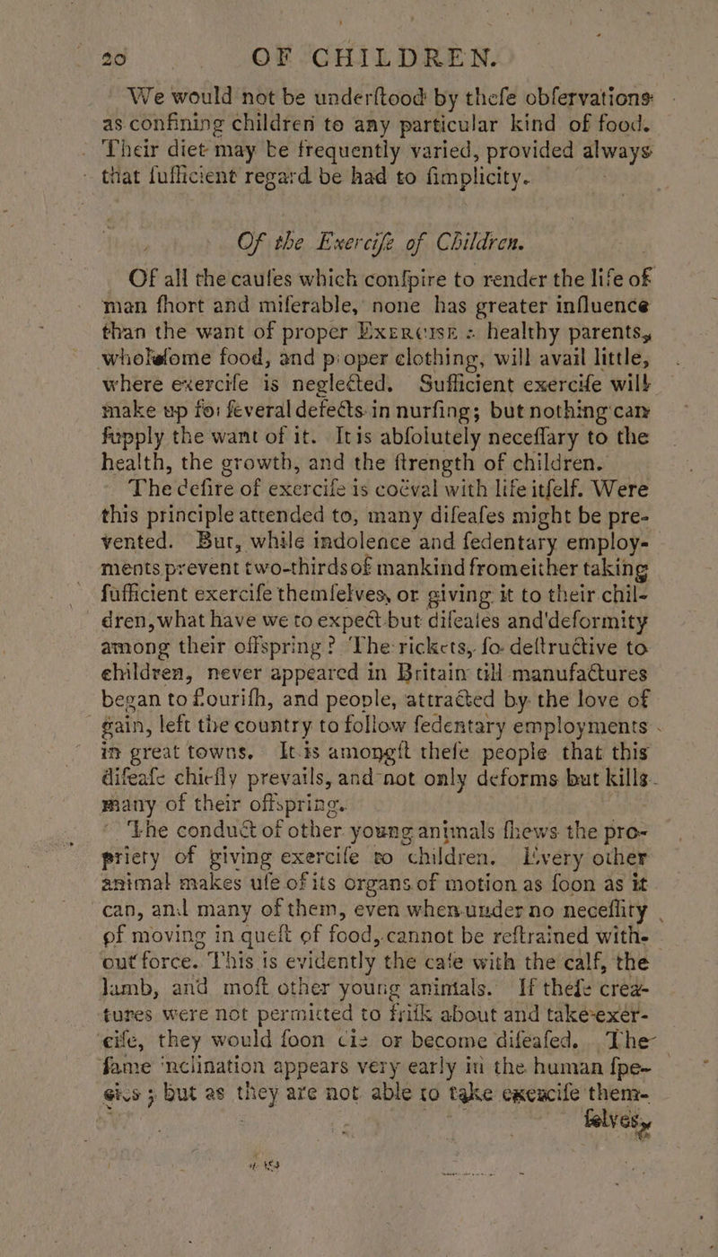 We would not be underftood by thefe obfervations: as confining children to any particular kind of food. - Their diet may be frequently varied, provided always ' that fuflicient regard be had to fimplicity. Of the Exercifz of Children. Of all the caufes which confpire to render the life ak man fhort and miferable, none has greater influence than the want of proper Exercise = healthy parents, wholeome food, and p: oper clothing, will avail little, where exercife is neglected. Sufficient exercHe will make up fo: feveral defects. in nurfing; but nothing can fupply the want of it. Itis abfolutely neceffary to the health, the growth, and the ftrength of children. The cefire of exercife is coéval with life itfelf. Were this principle attended to, many difeafes might be pre- vented. Bur, while indolence and fedentary employ- ments prevent two-thirds of mankind fromeither taking fufficient exercife themfelves, or giving it to their chil- - dren, what have we to expeét but difeaies and'deformity among their offspring? ‘The rickets, fo. deftrudtive to ehildren, never appeared in Britain til manufactures began to fourifh, and people, ‘attracted by: the love of gain, left the country to follow fedentary employments . in great towns. It.ts amoneft thefe people that this difeafe chiefly prevails, and not only deforms but e many of their offspring. 'bhe conduct of other young animals fhews the pro- pricty of giving exercile to children. LS wery other animal makes ule of its organs.of motion as foon as it can, an many of them, even when.under no neceflity pf moving in quelt of food; -cannot be reftrained with. — outforce. This is evidently the cate with the calf, the lamb, and moft other young anintals. If thefe crea- tures were not permitted to friik about and take-exer- ‘eife, they would foon ciz or become difeafed. The fame ‘nclination appears very early in the human {pe~ _ Gis j ; but as they are not able to take exeucife thenz- ie falves,, a 4S