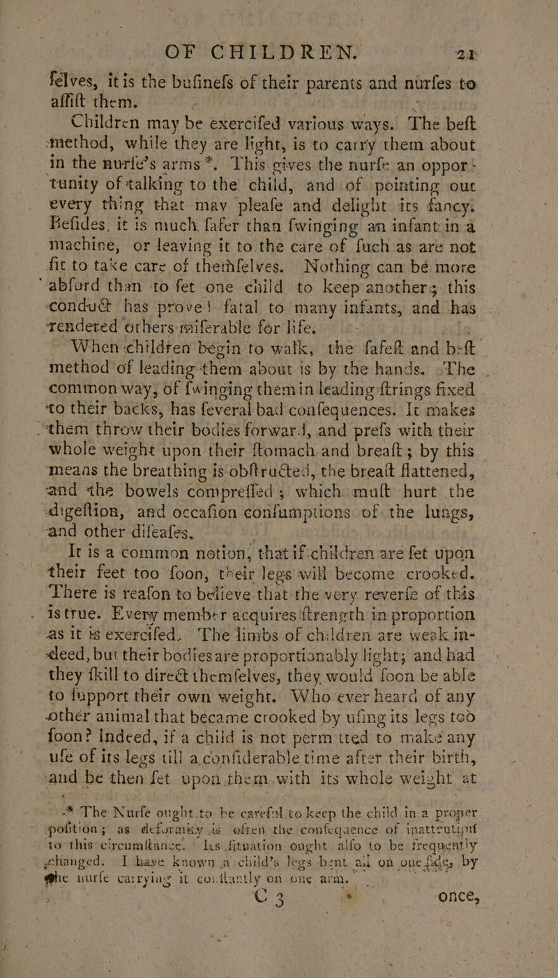 felves, itis the bufinefs of their parents and nurfes to affift them. ; | tt.” ) Children may be exercifed various ways. The be method, while they are light, is to carry them about in the nurfe’s arms *. This cives the nurfe an oppor* _ tunity of talking to the child, and of pointing our every thing that may pleafe and delight ics dancy. Befides, it is much fafer than {winging an infantin a machine, or leaving it to the care of fuch as are not fit to take care of thethfelves. Nothing can bé more ‘abford than to fet one child to keep anothers. this condua has prove! fatal to many infants, and -has rendered others miferable for life. ie... ‘When ‘children begin to walk, the fafef&amp; and beft | method of leading them about is by the hands. «The cominon way, of {winging themin leading firings fixed to their backs, has feveral bad confequences. It makes them throw their bodies forward, and prefs with their whole weight upon their ftomach and breaft; by this meaas the breathing is obftructed, the breaft flattened, and the bowels compreffed ; which muaft hurt the aigeflion, and occafion confumptions of. the lungs, and other difeafes, It is a common notion, that if-children are fet upon their feet too foon, their legs will become crooked. There is reafon to believe that the very reverfe of this istrue. Every member acquires {trength in proportion as it is exercifed, The limbs of children are weak in- ~ -deed, but their bodiesare proportionably light; and had ~ they fkill to dire&amp;t themfelves, they would foon be able to dupport their own weight. Who ever heard of any ther animal that became crooked by ufing its legs too foon? indeed, if a child is not perm'tted to make any ufe of its legs till a.confiderable time after their birth, and be then fet upon.them.with its whole weight at -* The Nurfe ought.to be carefelico keep the child in a proper potition; as deformity is eften the confequence of inattentipit to this: circumitance. © ls fituation ought alfo to be frequently ghanged. I baye known a child’s legs bent aul on one fice, by @uec uurle carrying it coutlantly on one arm. | fi : G 3 * ‘ONCE, -