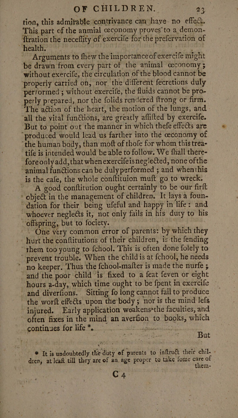 tion, this admirable ‘contrivance can have no effetci. This part of the anmial ceconomy proves'to a demon- {tration the neceflity of exercile for the prefervation of health. ah pe TEST HN Arguments to fhew the importance of exercife might be drawn from every part of the animal ceconomy ; without exercife, the circulation of the blood cannot be ‘properly carried on, nor. the different fecretions duly performed ; without exercife, the fluids cannot be pro- “The adtion of the heart, the motion of the lungs, and all the vital fun&amp;tions, are greatly aflifted by exercife. But to point ovt the manner in which thefe effects are “produced would lead us farther into thé ceconomy of. ‘the human body, than moft of thofe for whom this trea- tife is intended would be able to follow. We fhall there- fore only add, that when exercifeisneg!ected, none ofthe animal fun@tions can be duly performed ; and whenthis is the cafe, the whole conftituion muft go to wreck. ~ A good conftitution ought certainly to be our firft * object in the management of children. It lays a foun- dation for their being ufeful and happy in life: and whoever negleéts it, not only fails in his duty to his ‘offspring, but to foctety. ety, a - One very common error of parents: by which they hurt the conftitutions of their children, is-the fending ~ them too young to fchool. This is often done folely to prevent trouble. When the child is at fchool, he needs no keeper. Thus the fchool-mafter is made the nurfe ; and the poor child ‘is fixed to a feat feven or eight hours a-day, which time ought to be {pent in exercife and diverfions. Sitting fo long cannot fail to produce the worft effects upon the’body ; nor is the mind lefs gomtinues for life Fo. athe detain * It is undoubtedly the duty of parents to inftrué their chil- them- C4.