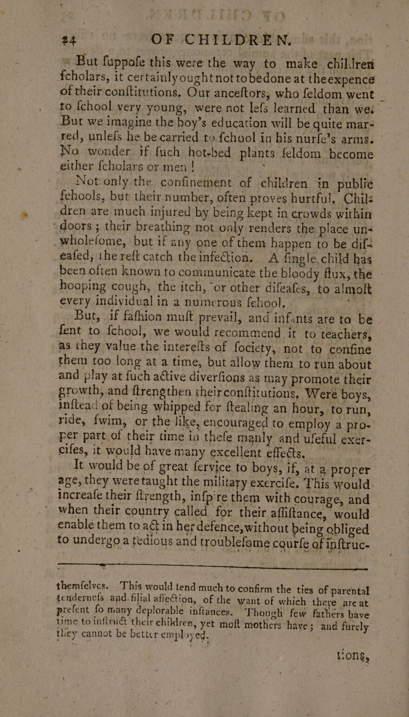 'g » But fuppofe this were the way to make chiklren of their conftitutions. Our anceftors, who feldom went to {chool very young, were not lefs learned than wes But we imagine the boy’s education will be quite mar- red, unlefs he be carried to fchool in his nurfe’s arms. — No wonder if fuch hot-bed plants feldom become. either {cholars or men! et ees Not-only the confinement of children in publie {fchools, but their number, often proves hurtful, Chil: dren are much injured by being kept in crowds within wholefome, but if any one of them happen to be dif= eafed, the reft catch the infection. A fingle, child has been often known to communicate the bloody flux, the - hooping cough, the itch, “or other difeafes, to almolt every individual in a numerous fehool. Ee But, if fafhion mult prevail, and infants are ta be as they value the interelts of fociety, not to confine them too long at a time, but allow them to run about and play at fuch active diverfions as may promote their growth, and flrengthen theirconftitutions, Weré boys, infteac of being whipped for ftealing an hour, to run, Fer part of their time ia thefe manly and ufeful exer- cifes, it would have many excellent effects, ‘ ‘It would be of great fervice to boys, if, at a proper when their country called for their afliftance, would enable them to aét in her defence, without being obliged to undergo a tedious and troublefeme courfe of inftruc- themfelvcs. This would tend much to confirm the ties of parental tendernefs apd. filial affeGion, of the want of which there are at prefent fo many deplorable inftances. | Though few fathers have time to infiruct their children, yet moft mothers have; and furely they cannot be better employed. . tions, .