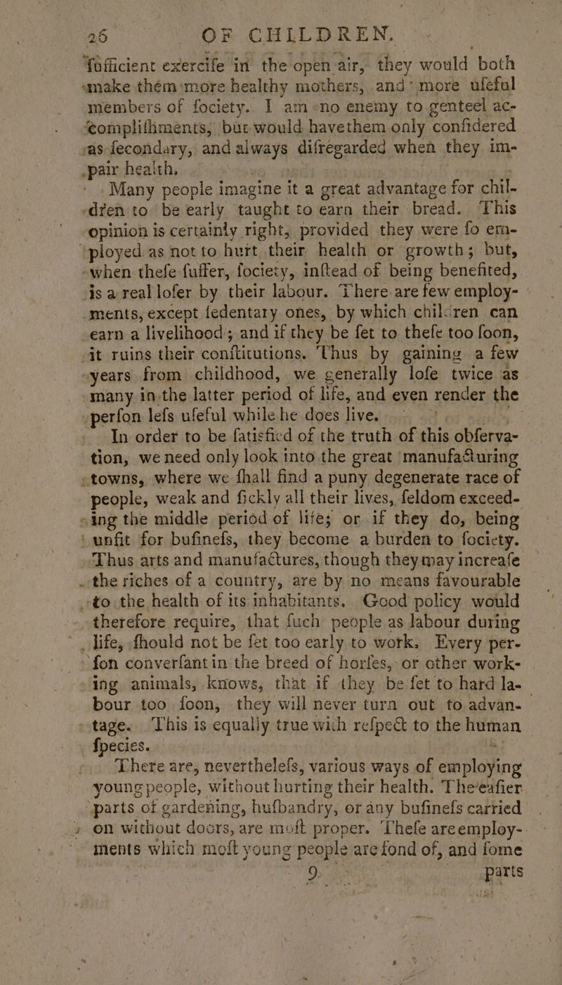 Yofficient exercife in the open air, they would both wumake thém more healthy mothers, and’ more ufeful members of fociety. I am»no enemy to genteel ac- ‘complifhments; bat would havethem only confidered vas-fecondary, and always difregarded when they im- pair health, — eet ! | Many people imagine it a great advantage for chil- ‘dren to be early taught to earn their bread. This opinion is certainly right, provided they were fo em- ‘ployed.as notto hurt their health or growth; but, -when thefe fuffer, fociety, inftead of being benefited, is areal lofer by their labour. There are few employ- | ments, except fedentary ones, by which chilsren can -earn a livelihood; and if they be fet to thefe too foon, it ruins their conftitutions. ‘Thus by gaining a few -years from childhood, we generally lofe twice as many inthe latter period of life, and even render the perfon lefs ufeful while he does live. eee a nel ss In order to be fatisficd of the truth of this obferva- tion, we need only look into the great ‘manufafuring -towns, where we fhall find a puny degenerate race of people, weak and fickly all their lives, feldom exceed- “ing the middle period of lite; or if they do, being unfit for bufinefs, they become a burden to focicty. Thus arts and manufactures, though they may increafe the riches of a country, are by no means favourable to the health of its inhabitants. Good policy would therefore require, that fuch people as labour during life, fhould not be fet too early to work. Every per- fon converfantin the breed of horles, or other work- ing animals, knows, that if they be fet to hard la- bour too foon, they will never turn out to advan- tage. This is equally true with refpe& to the human Species. ? Bre There are, neverthelefs, various ways of employing young people, without hurting their health. Theeafier. ‘parts of gardening, hufbandry, or any bufinefs carried » on without doors, are moft proper. ‘Thefe areemploy- ments which moft young people are fond of, and fome | Os games parts