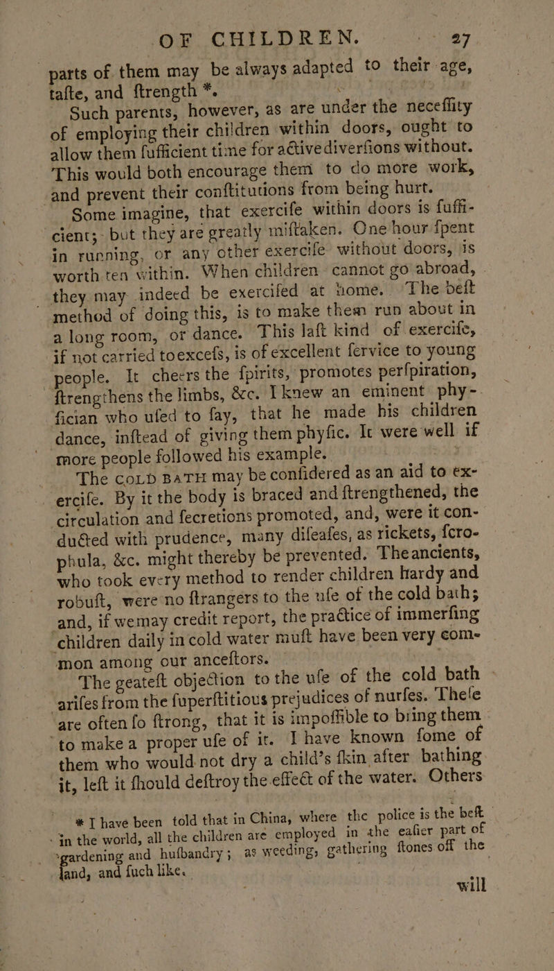parts of them may be always adapted to their age, tafte, and ftrength *. Shee Wo i Such parents, however, as are under the neceflity of employing their children within doors, ought to allow them fufficient time for aétivediverfions without. This would both encourage them to do more work, and prevent their conftitutions from being hurt. Some imagine, that exercife within doors is fuffi- ‘cient;- but they are greatly miftaken. One hour {pent in running, or any other exercife without doors, jis worth ten within. When children cannot go abroad, they may indeed be exercifed at home. The beit method of doing this, is to make them run about in a long room, of dance. This laft kind of .exercife, if not carried toexcefs, is of excellent fervice to young people. It cheers the fpirits, promotes perfpiration, {trengthens the limbs, &amp;c. I knew an eminent phy- Gcian who ufed to fay, that he made his children dance, inftead of giving them phyfic. It were well if more people followed his example. os The coLb BATH may be confidered as an aid to ex- ercife. By it the body is braced and ftrengthened, the circulation and fecretions promoted, and, were it con- duéted with prudence, many dileafes, as rickets, {cro- phula, &amp;c. might thereby be prevented. Theancients, who took every method to render children hardy and robuft, were no ftrangers to the ufe of the cold baths and, if wemay credit report, the practice of immerfing children daily in cold water muft have been very com- mon among our anceftors. Tait The geateft objection to the ule of the cold bath » arifes from the fuperftitious prejudices of nurfes.. Thele are often fo ftrong, that it is impoffible to bring them “to make a proper ufe of ir. I have known fome of them who would not dry a child’s fkin after bathing it, left it fhould deftroy the effeét of the water. Others %* T have been told that in China, where the police is the beft - In the world, all the children are employed in the eafier part of -gardening and hufbandry; as weeding, gathering ftones off the | fand, and fuch like. ; will