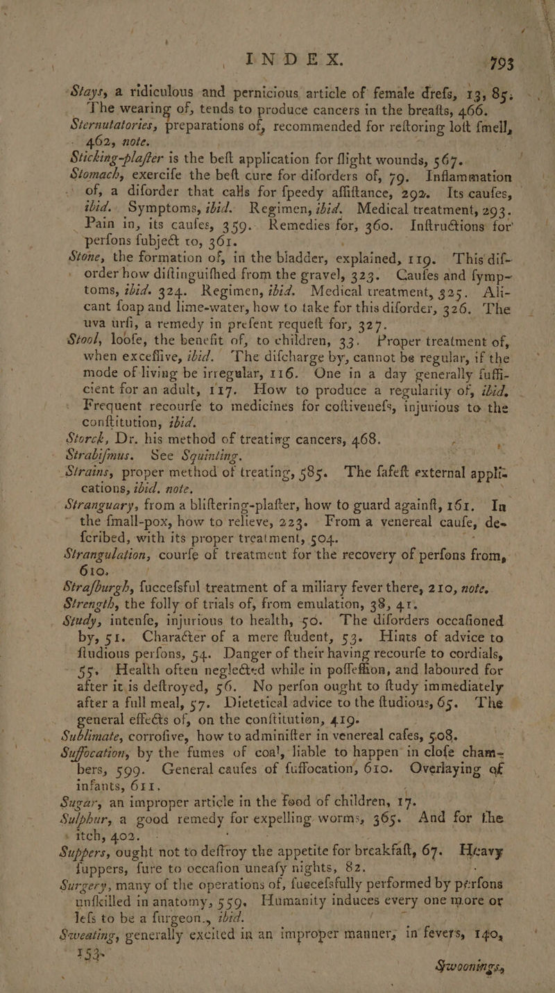 _ The wearing of, tends to produce cancers in the breaits, 466. Sternutatories, preparations of, recommended for reftoring lott fmell, - 462, note. . i: Sticking-plafter is the beft application for flight wounds, 567.. Stomach, exercife the beft cure for diforders of, 79. Inflammation of, a diforder that cals for {fpeedy afliftance, 292. Its caufes, ibid. Symptoms, ibid. Regimen, ibid. Medical treatment, 203. _ Pain in, its caufes, 359... Remedies for, 360. Inftru@tions for perfons fubjec& to, 361. : Stone, the formation of, in the bladder, explained, 119. This dif- order how diftinguifhed from the gravel, 323. Caufes and fymp~ toms, zid. 324. Regimen, ibid. Medical treatment, 325. Ali- cant foap and lime-water, how to take for this diforder, 326. The uva urfi, a remedy in prefent requeft for, 327. Stool, loofe, the benefit of, to children, 33. Proper treatment of, when exceflive, ibid. The difcharge by, cannot be regular, if the mode of living be irregular, 116. One in a day generally fuffi- cient for an adult, 117.. How to produce a regularity of, ibid, Frequent recourfe to medicines for coftivenefs, injurious to the conftitution, zbid. Storck, Dr, his method of treatiwg cancers, 468. . . Sirabi/mus. See Squinting. cations, did. note. ~ the {mall-pox, how to relieve, 223. From a venereal caufe, de- {cribed, with its proper treatment, 504. + 610. | Strafburgh, fuccefsful treatment of a miliary fever there, 210, note, Strength, the folly of trials of, from emulation, 38, 41. Study, intenfe, injurious to health, 50. The diforders occafioned _ by, 51. Charaéter of a mere fiudent, 53. Hints of advice to fiudious perfons, 54. Danger of their having recourfe to cordials, 55» Health often neglected while in poffeffion, and laboured for after itis deftroyed, 56. No perfon ought to ftudy immediately after a full meal, 57. Dietetical advice to the ftudious, 65. The _ general effects of, on the conftitution, 419. | _ Sublimate, corrofive, how to adminifter in venereal cafes, 5.08. Suffocation, by the fumes of coa!, liable to happen’ in clofe cham- bers, 599. General caufes of fuffocation, 610. Overlaying of infants, O4I. 4 a Sugar, an improper article in the food of children, 17. Sulphur, a good remedy for expelling worms, 365. And for the s itch, 402. °° : Suppers, ought not to deftroy the appetite for breakfatt, 67. Heavy juppers, fure to occafion uneafy nights, 82. } Surgery, many of the operations of, fuecefsfully performed by pérfons unfilled in anatomy, 559. Humanity induces every one more or lefs to be a furgeon., zbrd. a SHES ERS it Sweating, generally excited in an improper manner, in fevers, T 40, AGS ‘ bk Swoonmgs,