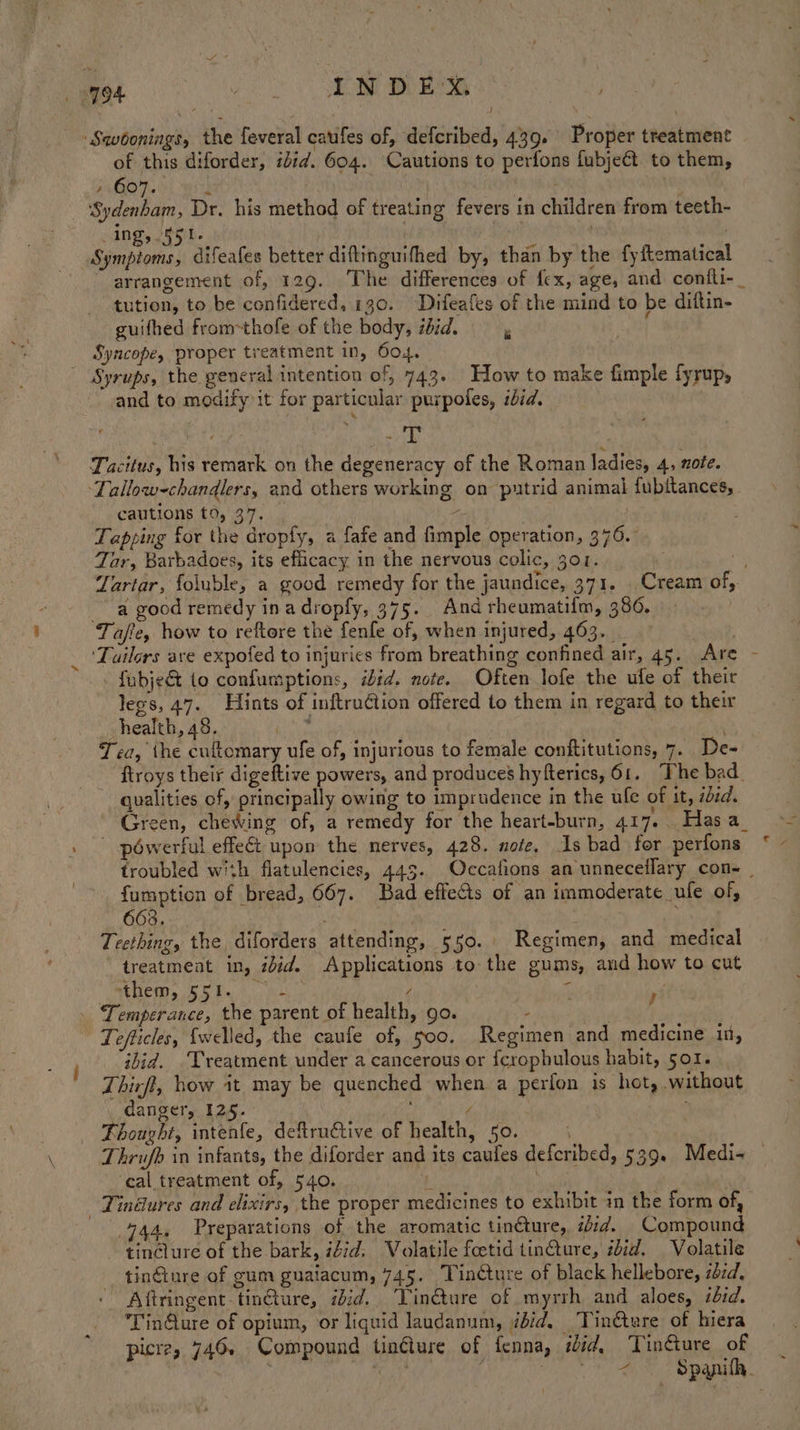 ‘Swoonings, the feveral caufes of, defcribed, 439. Proper treatment of this diforder, ibid. 604. Cautions to perfons fubje€t to them, ; 607. Ry | , ‘Sydenham, Dr. his method of treating fevers in children from teeth- Ing, 551. . . Symptoms, difeafes better diftinguifhed by, than by the fyftematical arrangement of, 129. The differences of fex, age, and confli-_ tution, to be confidered, 130. ~Difeafes of the mind to be diftin- guifhed from=thofe of the body, sid. Syncope, proper treatment in, 604.  Syrups, the general intention of, 743. How to make fimple fyrup, and to modify it for particular purpoles, ibid. | % . nae Tacitus, his remark on the degeneracy of the Roman ladies, 4, ote. ‘Lallow-chandlers, and others working on putrid animal fubitances, cautions to, 37. | ‘ Tapping for the dropfy, a fafe and fimple operation, 376. 4 Tar, Barbadoes, its eficacy in the nervous colic, 301. : ‘e Zartar, foluble, a good remedy for the jaundice, 371. Cream of, a good remedy in a dropfy, 375. And rheumatifm, 386. Tafe, how to reftore the fenfe of, when injured, 463. ‘Tailors ave expofed to injuries from breathing confined air, 45. Are - - fubje&amp; (o confumptions, iid. note. Often lofe the ufe of their legs, 47. Hints of inftruCtion offered to them in regard to their health, 48. Han ' Tea, the cuftomary ufe of, injurious to female conititutions, 7. De- ftroys their digeftive powers, and produces hyfterics, 61. “The bad qualities of, principally owing to imprudence in the ufe of it, sed. Green, chewing of, a remedy for the heart-burn, 417.. Hasa_ powerful effect upon the nerves, 428. note, Is bad for perfons * - troubled with flatulencies, 443. Occafions an unneceflary con- _ fumption of bread, 667. Bad effects of an immoderate _ufe of, 663. | : Teething, the diforders attending, 550. Regimen, and medical treatment in, ibid. Applications to the gums, and how to cut MERE. 55 bes. ees } : . Temperance, the parent of health, go. . s Tefticles, {welled, the caufe of, 500. Regimen and medicine in, ibid. ‘Treatment under a cancerous or {crophulous habit, 501. Thirft, how it may be quenched when a perfon is hot, without danger, 125. y ; Thought, intenfe, deftructive of health, 50. . | Thrufb in infants, the diforder and its caufes defcribed, 539. Medi~ — ‘cal treatment of, 540. [ - Tindlures and elixirs, the proper medicines to exhibit in the form of, 444, Preparations of the aromatic tinéture, zd. Compound tin@lure of the bark, iZid, Volatile feetid tinCture, ibid. Volatile a tinGiure of gum guaiacum, 745. Tincture of black hellebore, zbid. Aftringent-tin@ure, iid. ‘Tin@ture of myrrh and aloes, ibid. ‘Tin@ure of opium, or liquid laudanum, did. Tindtare of hiera picre, 746. Compound tinéture of fenna, iid, Tinéture of _ : sa Mie ib Ss RTE xy ,