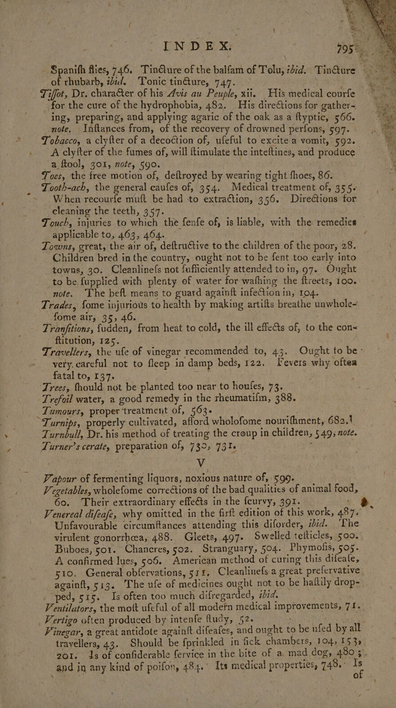 a of rhubarb, zd. Tonic tinure, 747. . . Tifot, Dr. character of his Avis au Peuple, xii. His medical courfe for the cure of the hydrophobia, 482. His dire¢tions for gather~ ing, preparing, and applying agaric of the oak as a ftyptic, 5606. note, Inftances from, of the recovery of drowned perfons, 597. . Tobacco, a clyfter of a decoction of, ufeful to excite a vomit, 592. A clyfter of the fumes of, will ftimulate the inteftines, and produce a ftool, 301, note, 590. : Toes, the free motion of, deftroyed by wearing tight fhoes, 86. Tooth-ach, the general caufes of, 354. Medical treatment of, 355- When recourfe muft be had to extraction, 356. Directions for cleaning the teeth, 357. | applicable to, 463, 464. Towns, great, the air of, deftructive to the children of the poor, 28. Children bred inthe country, ought not to be fent too early into to be fupplied with plenty of water for wafhing the ftreets, roo. - note. The befl means to guard againft infeion in, 104. Trades, fome injurious to health by making artifls breathe unwhole~ fome air, 35, 46. Tranfitions, fudden, from heat to cold, the ill effects of, to the con - ftitution, 125. very. careful not to fleep in damp beds, 122. Fevers why oftea fatal to, 137. ake ‘Trees, fhould not be planted too near to houfes, 73. — Trefoil water, a good remedy in the rheumatilm, 388. _Tumours, proper ‘treatment of, 563. | Turnips, properly cultivated, afford wholofome nourifhment, 682.7 Turnbull, Dr. his method of treating the croup in children, 549, note. Turner’s cerate, preparation of, 739, 73%. ; V Papour of fermenting liquors, noxious nature of, 599. 60. Their extraordinary effeGts in the feurvy, 391. ; Venereal difeafe, why omitted in the firft edition of this work, 487. Unfavourable circumftances attending this diforder, zd. The virulent gonorrhea, 488. Gleets, 497. Swelled telticles, 500. Buboes, 501. Chancres, 502. Stranguary, 504. Phymofis, 505. ~ 510. General obfervations, 511. Cleanlinefs a great prefervative againft, 513. The ufe of medicines ought not to be haftily drop- - ped, 515. Is often too much difregarded, sid. entilators, the mott ufcful of all modern medical i _ Vertigo often produced by intenfe ftudy, 52. Vinegar, a great antidote againit difeafes, and ought to be ufed by all travellers, 43. Should be fprinkled in fick chambers, 104, 153s mprovements, 71.