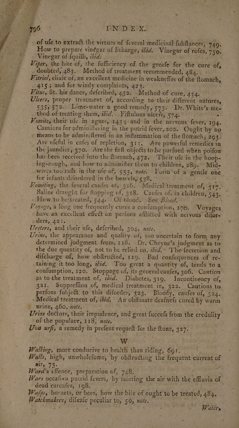 of ufe to extract the virtues of feveral medicinal fubftances, 440. How to prepare vinégar of litharge, ibid. Vinegar of rofes, 7150. Vinegar of {quills, iid. bit poit 4 re We Viper, the bite of, the fufficiency of, the greafe for the cure of, . doubted, 483. Method of treatment recommended, 4824. : | Vitriol, elixir of, an excellent medicine in weakneffes of the ftomach, 415; and for windy complaints, 422. Vitus, St. his dance, defcribed, 432. Method of cure, Aq4. Ulcers, proper treatment of, according to their different natures, 5359572. Lime-water a good remedy, 573. Dr. White’s me- . thod of treating them, idid.. Fiftulous ulcers, $74,000 | . Vomits, their ufe. in agues, 1433 and in the nervous fever, 194. Cautions for administering in the putrid fever,202. Ought by no © means to be adminiftered in an inflammation of the ftomach; 293. Are ufeful in cafes of repletion, 313, Are powerful remedies in the jaundice, 370. Are the firt objeGs to be purfued when poifon has been received into the ftomach, 472. ‘Their ufe in the hoop- ing-cough, and how to adminifter them to children, 289. Mid- wives too rafh m the ufe of, 933, mote. Vorm of a gentle one for infants difordered in the bowels, 538. al Vomiting, the feveral caufes of, 316, Medical treatment of, 31%, Saline draught for flopping of, 318. Caufes of, in children, 543, + How. to beitreated, 544. ' OF blood. See Blood. Voyage, a long one frequently cures a confumption, 170. Voyages have an excellent effect on perfons afflicted with nervous difor- wighere}, Ao 1s | | rd se Ureters, and their nfe, defcribed, 304, note. Urine, the appearance and quality- of, too uncertain to form any determined judgment from, 118. Dr. Cheyne’s judgment as to the due quantity of, not to be relied on, ibid.’ The fecretion and difcharge of, how obftru@ed, 119. Bad confequences of re- taining it too long, tid. Too great a quantity of, tends toa confumption, 120. Stoppage of, its general caufes, 306. Cantion as tothe treatment of, :did. Diabetes, 319. Incontinency of, 321. Suppreflion of, medical treatment in, 322. Cautions to perfons fubje&amp;t to this diforder, 323, Bloody, caufes of, 324. « Medical treatment of, 2477. An obflinate deafnefs cured by warm » urine, 460, note. . Urine doctors, their impudence, and great fuccefs from the credulity of the populace, 118, ote. . ; Uva urfi, a remedy in prefent'requeft for the ftone, Bees a : Walking, more conducive to health than riding, 691. | Walls, high, unwholefome, by obftrucling the frequent current of air, 73. | : Ward's cflence, preparation of, 748. eas Wars occafien putrid fevers, by tainting the air with the effluvia of dead carcafes, 198. bs ps ee. Wa/fps, hornets, or bees, how the bite of ought to be treated, 484, Watchmakers, difeafe peculiar to, 50, note. | pet ae 3 a ie alee Ss ; e ey Waters