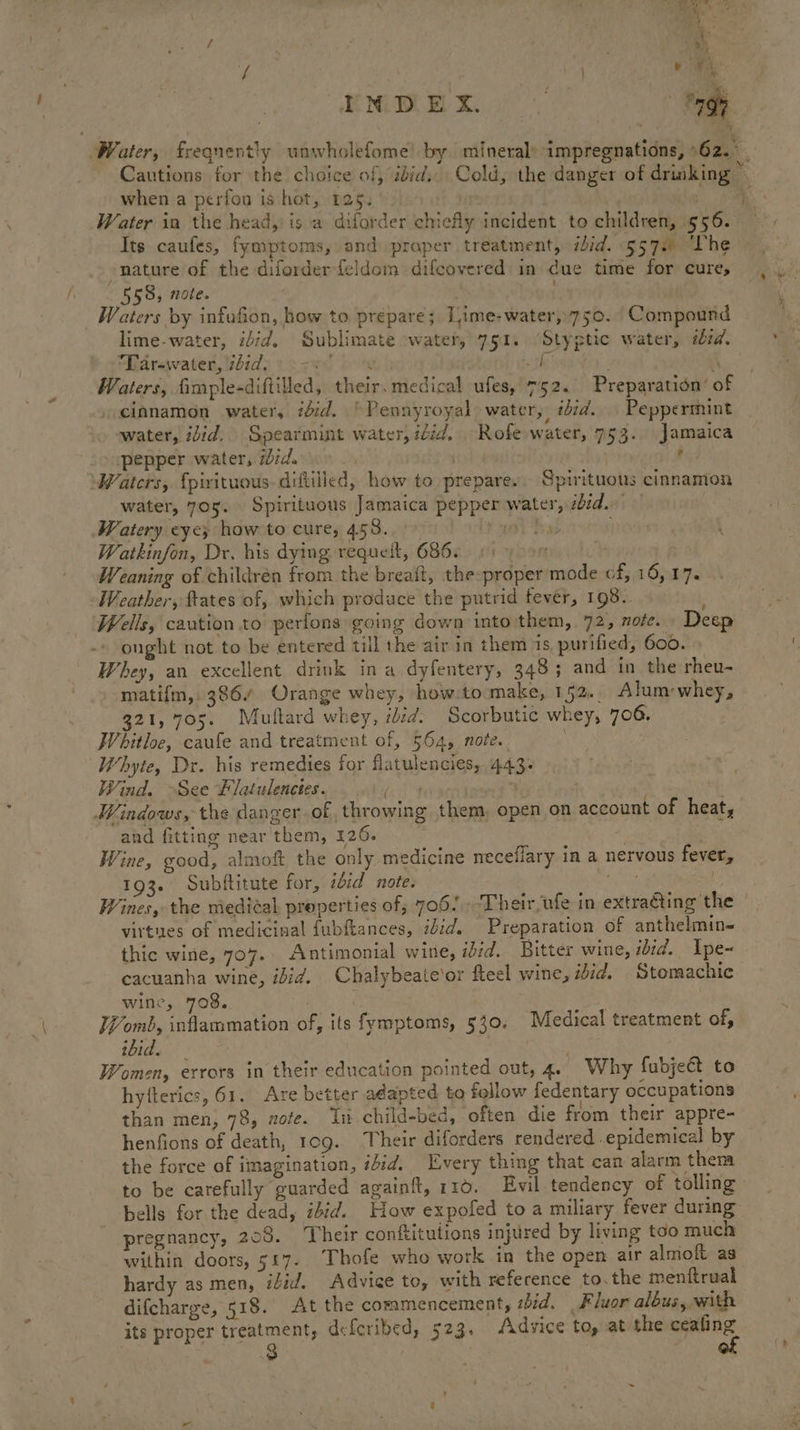 i ar Water, frequently wnwholefome’ by mineral: impregnations, 62... Cautions for the choice of, aid. Cold, the danger of drinking © when a perfon is hot, 125. | ae, sa Water in the head, is a diforder chiefly incident to children, 556. Its caufes, fymptoms, and praper treatment, ibid. «557 “Phe nature of the diforderfeldom difcovered in due time for cures 559, note. ; Waters by infafion, how to prepare; Lime-water,750. Compound lime-water, idid. Sublimate water, 751. ‘Styptic water, iid. Maravaten,vhid> veavd bomb sh rag B, ‘ Waters, fimple-diftiled, their. medical ufes, 752. Preparation’ of cinamon water, iid. ~Pennyroyal water, ibid. Peppermint water, iid. Spearmint water, iid. Rofe water, 753. Jamaica pepper water, did. | | f Waters, {pirituous-diftilled, how to prepare. Spirituous cinnamon water, 705. Spirituous Jamaica pepper water, eid. Watery eye, how to cure, 458. 4) Tab HOM Watkinfon, Dr. his dying requelt, 6866. 6) 00 Weaning of children from the breaft, the-proper’mode cf, 16,17. Weather, tates of, which produce the putrid fever, 198.. Wells, caution to pertons going down into them, 72, nofe. Deep ought not to be entered till the air in them 1s, purified, 600. Whey, an excellent drink in a dyfentery, 348 ; and in the rheu- matifm, 386/ Orange whey, how.to make, 152. Alum-whey, 321,705. Multard whey, iid. Scorbutic whey, 706. Whitloe, caufe and treatment of, 564, note. | Whyte, Dr. his remedies for flatulencies, 443. Wind. See Flatulenctes. bin . 4: Windows, the danger-of throwing them, open on account of heat, and fitting near them, 126. . Wine, good, almoft the only medicine necefiary in a nervous fever, 193. Subftitute for, idid note. ye Wines, the medial, properties of, 706! ‘Their ufe in extraéting the virtues of medicinal fubftances, idid. Preparation of anthelmin= thic wine, 707.. Antimonial wine, ibid. Bitter wine, iid. Ipe- cacuanha wine, ibid. Chalybeateor fteel wine, ibid. Stomachic wine, 708. | ]¥omb, inflammation of, its fymptoms, 530. Medical treatment of, ibid. ; Women, errors in their education pointed out, 4. Why fubjeét to hyfterics, 61. Are better adapted to follow fedentary occupations than men, 78, note. In child-bed, often die from their appre- henfions of death, 10g. Their diforders rendered epidemical by the force of imagination, #iid. Every thing that can alarm therm to be carefully guarded againft, 110. Evil tendency of tolling bells for the dead, ibid. How expofed toa miliary fever during pregnancy, 208. Their conftitutions injured by living too much within doors, 5£7. Thofe who work in the open air almoft as hardy as men, tid. Advice to, with reference to.the menftrual difcharge, 518. At the commencement, zbid. Fluor albus, with its proper he ett dcferibed, 523. Advice to, at the cealing ~