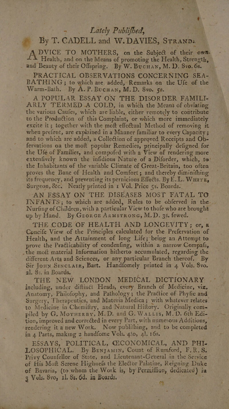 - . Lately Publifbed, | | _@ By T. CADELL and W. DAVIES, Srranpa DVICE TO MOTHERS, on the Subjeét of their own Health, and on the Means af promoting the Health, Strength, | _ and Beauty of their Offspring. By W. Bucuan, M. D. 8vo. 6s. FRACTICAL OBSERVATIONS CONCERNING SRA. BATHING; to which are added, Remarks on the Ufe of the Warm-Bath. “By A. P. Bucuan, M.D. 8vo. 58. A POPULAR ESSAY ON THE DISORDER FAMILI- ARLY TERMED -A COLD, in which the Means of obviating the various Caufes, which are liable, either remotely to contribute to the Produ€tion of this Complaint, or which more immediately excite it; together with the moft effectual Method of removing it when prefent, are explained in a Manner familiar to every Capacity ; and to which are added, a ColleQion of approved Receipts and Ob- fervations oa the moft ‘popalar Remedies, principally defigned. for the Ufe of Families, and compofed with a View of rendering more extenlively known the infidious Natuie of a Diforder, which, to’ the Inhabitants ef the variable Climate of Great-Britain, too often proves the Bane of Health and Comfort; and thereby diminifhing its frequency, and preventing its pernicious Effetts. By E.L. Wuire, Surgeon, &c. Neatly printed in 2 Vol. Price 5s. Boards. ‘AN ESSAY ON THE DISEASES MOST FATAL TO INFANTS); to which are added, Rules to be obferved in the-. Nurling of Children, witha particular View to thofe who are ty up by Hand. By Georce Armsrrone, M.D. 3s. fewed. THE CODE OF HEALTH AND LONGEVITY; or, @ ‘Cencife View of the Principles calculated for the Prefervation of Health, and the Attainment of long Life; being an.Attempt to prove the Praéticability of condenfing, within a narrow Compals, _the moft material Information hitherto’ accumulated, regarding the different-Arts and Sciences, or any particular Branch thereof. By Sir Joun Sincrarr, Bart. Handfomely printed in 4 Vols. 8vo. 21. $3. in Boards, Ran ae THE NEW LONDON MEDICAL DICTIONARY including, under dittinéi Fleads, every Branch of Medicine, viz, cee eae ey Philofophy, and Pathology; the Practice of Phyfic and Surgery, herapeutics, and Materia Medica ; with whatever relates. to Medicine in Chemifiry, and Natural Hittory. Originally com- piled by G, Moruersy, M.D. and G. Waris, M.D. 6th Edi- tion, improved and corre¢ted in every Part, with numerous Additions, rendering itanew Work. Now ean and to be completed in 4 Parts, making 2 handfome Vols. 410, 41. 16s. ESSAYS, POLITICAL, CECONOMICAL, AND PHI- LOSOPHICAL. By Benyamin, Count of Rumford, FR. S. Privy Counfellor of State, and Lieutenant-General in the Service - of His Moft Serene Highnels the Ele€tor Palatine, Reledive Duke of Bavaria, (to whom the Work is, by Permiflien, Seay 1 3 Vols. 8vo, 11, 8s. 6d. in Boards, eh