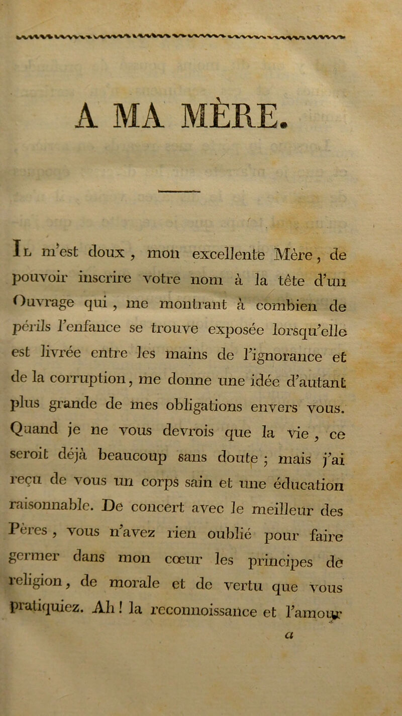 A MA MÈRE. Il mest doux , mon excellente Mère, de pouvoir inscrire votre nom à la tête d’un Ouvrage qui , me montrant à combien de périls l’enfance se trouve exposée lorsqu’elle est livrée entre les mains de l’ignorance et de la corruption, me donne une idée d’autant plus grande de mes obligations envers vous. Quand je ne vous devrois que la vie , ce seroit déjà beaucoup sans doute ; mais j’ai reçu de vous un corps sain et une éducation raisonnable. De concert avec le meilleur des Pères, vous navez rien oublié pour faire gci mer dans mon cœur les principes dé îeligion, de morale et de vertu que vous pratiquiez. Ah ! la reconnoissance et l’amoiv Ci