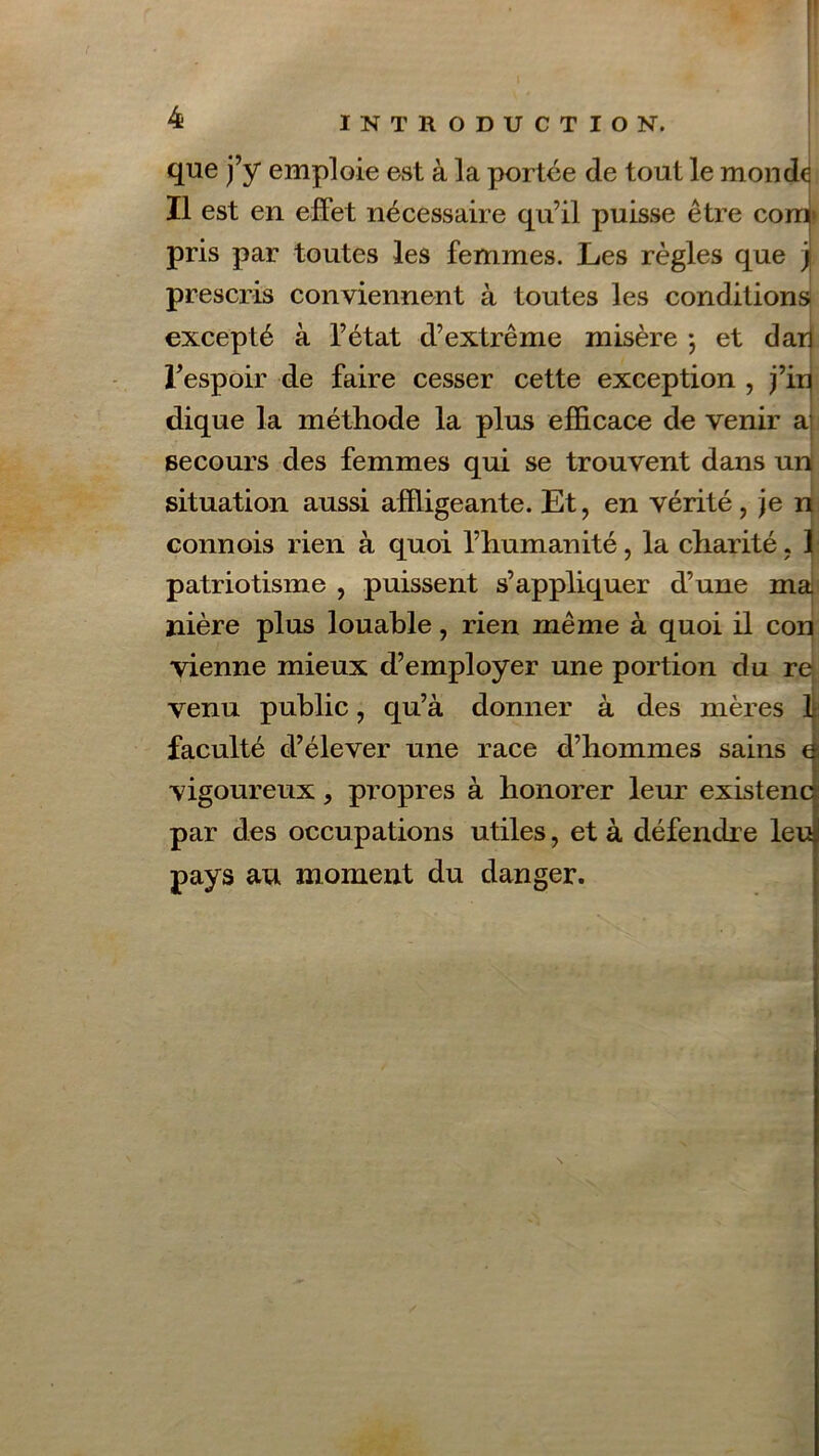 que j’y emploie est à la portée de tout le monde Il est en effet nécessaire qu’il puisse être comp pris par toutes les femmes. Les règles que y prescris conviennent à toutes les conditions excepté à l’état d’extrême misère -, et dan l’espoir de faire cesser cette exception , j’ip dique la méthode la plus efficace de venir a secours des femmes qui se trouvent dans un situation aussi affligeante. Et, en vérité, je n connois rien à quoi l’humanité, la charité, 1 patriotisme , puissent s’appliquer d’une ma nière plus louable, rien même à quoi il con vienne mieux d’employer une portion du re venu public, qu’à donner à des mères faculté d’élever une race d’hommes sains vigoureux, propres à honorer leur existence par des occupations utiles, et à défendre leu pays au moment du danger.