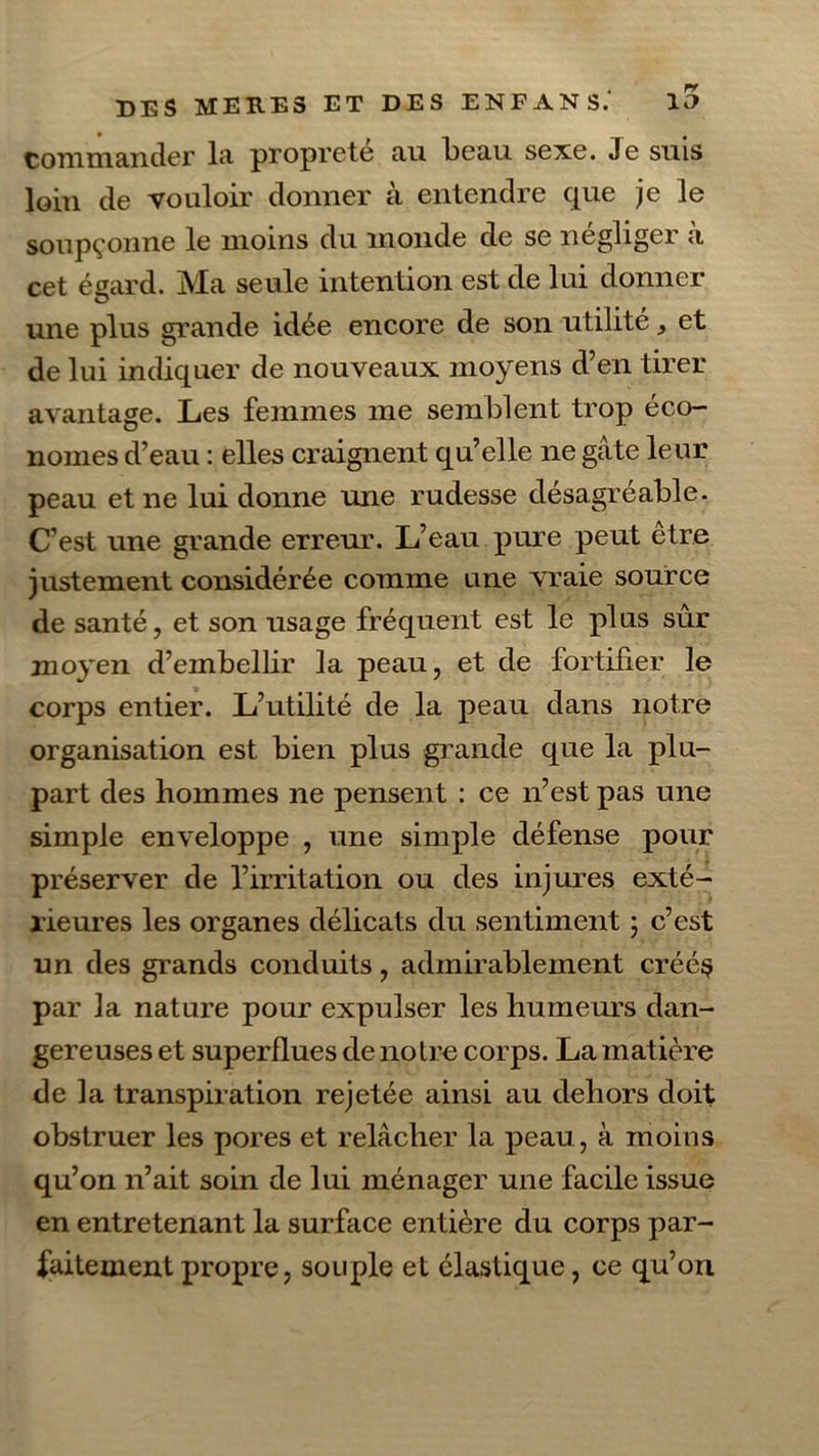 commander la propreté au l)eau sexe. Je suis loin de vouloir donner à entendre que je le soupçonne le moins du inonde de se négliger à cet égard. Ma seule intention est de lui donner une plus grande idée encore de son utilité, et de lui indiquer de nouveaux moyens d’en tirer avantage. Les femmes me semblent trop éco- nomes d’eau : elles craignent qu’elle ne gâte leur peau et ne lui donne une rudesse désagréable. C’est une grande erreur. L’eau pure peut être justement considérée comme une vraie source de santé, et son usage fréquent est le plus sûr moyen d’embellir la peau, et de fortifier le corps entier. L’utilité de la peau dans notre organisation est bien plus grande que la plu- part des hommes ne pensent : ce n’est pas une simple enveloppe , une simple défense pour préserver de l’irritation ou des injures exté- rieures les organes délicats du sentiment 3 c’est un des grands conduits, admirablement créé$ par la nature pour expulser les humeurs dan- gereuses et superflues de notre corps. La matière de la transpiration rejetée ainsi au dehors doit obstruer les pores et relâcher la peau, à moins qu’on n’ait soin de lui ménager une facile issue en entretenant la surface entière du corps par- faitement propre, souple et élastique, ce qu’on