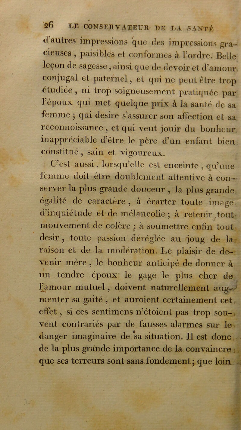 <1 autres impressions que des impressions gra- cieuses , paisibles et conformes à l’ordre. Belle leçon de sagesse, ainsi que de devoir et d’amour conjugal et paternel, et qui ne peut être trop étudiée , ni trop soigneusement pratiquée par l’époux qui met quelque prix à la santé de sa femme ; qui desire s’assurer son affection et sa reconnoissance , et qui veut jouir du bonheur inappréciable d’être le père d’un enfant bien constitué , sain et vigoureux. C est aussi, lorsqu’elle est enceinte , qu’une femme doit être doublement attentive à con- server la plus grande douceur , la plus grande égalité de caractère , à écarter toute image d’inquiétude et de mélancolie; à retenir,tout mouvement de colère ; à soumettre enfin tout désir , toute passion déréglée au joug de la raison et de la modération. Le plaisir de de- venir mère , le bonheur anticipé de donner à un tendre époux le gage le plus cher de famour mutuel, doivent naturellement aug- menter sa gaîté , et auroient certainement cet effet, si ces sentimens n’étoient pas trop sou- vent contrariés par de fausses alarmes sur le danger imaginaire de sa situation. Il est donc de la plus grande importance de la convaincre ; que ses terreurs sont sans fondement ; que loin