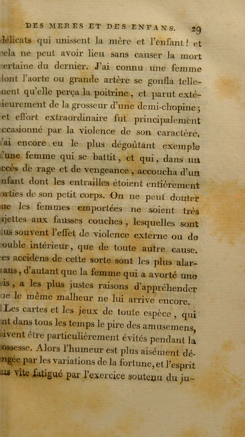 délicats qui unissent la mère et l’enfant! et ;ela ne peut avoir lieu sans causer la mort certaine du dernier. J’ai connu une femme font l’aorte ou grande artère se gonfla telle- uent qu’elle perça la poitrine., et parut exté~ ieurement de la grosseur d’une demi-chopine ; et effort extraordinaire fut principalement ccasionne par la violence de son caractère, ai encore eu le plus dégoûtant exemple ’une femme qui se battit, et qui, dans un ccès de rage et de vengeance , accoucha d’un nfant dont les entrailles étoient entièrement niies de son petit corps. On ne peut douter ne les femmes emportées ne soient très ‘jettes aux finisses couches , lesquelles sont lus souvent l’effet de violence externe ou de ouble intérieur , que de toute autre cause, es accidens de cette sorte sont les plus alar- ans, d’autant que la femme qui a avor té une is , a les plus justes raisons d’appréhender ie le même malheur ne lui arrive encore. Les cartes et les jeux de toute espèce, qui- nt dans tous les temps le pire des amusemens vivent être particulièrement évités pendant la ossesse. Alors l’humeur est plus aisément dé- ngée par les variations de la fortune, et l’esprit iU* vite fatigué par l’exercice soutenu du ju~