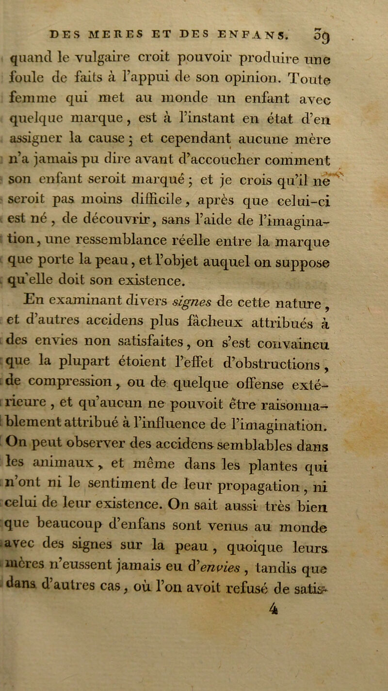 °9 quand le vulgaire croit pouvoir produire une foule de faits à l’appui de son opinion. Toute femme qui met au monde un enfant avec quelque marque, est à l’instant en état d’en assigner la cause 3 et cependant aucune mère n’a jamais pu dire avant d’accoucher comment son enfant seroit marqué 3 et je crois qu’il ne seroit pas moins difficile, après que celui-ci est né , de découvrir, sans l’aide de l’imagina- : tion, une ressemblance réelle entre la marque que porte la peau, et l’objet auquel on suppose qu elle doit son existence. En examinant divers signes de cette nature , et d’autres accidens plus fâcheux attribués k des envies non satisfaites, on s’est convaincu que la plupart étoient l’effet d’obstructions, de compression, ou de quelque offense exté- ! rieure , et qu aucun ne pouvoit être raisonna— ! blement attribue a l’influence de l’imagination. On peut observer des accidens semblables dans les animaux > et même dans les plantes qui n’ont ni le sentiment de leur propagation, ni celui de leur existence. On sait aussi très bien que beaucoup d’enfans sont venus au monde avec des signes sur la peau , quoique leurs mères n eussent jamais eu d'envies , tandis que dans d autres cas, où l’on avoit refusé de satis^ 4