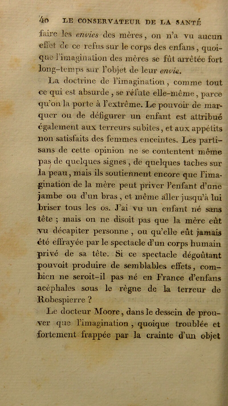 faire 3os envies des mères, on n’a vu aucun efîel: de ce refus sur le corps des enfans, quoi- que 1 imagination des mères se fut arrêtée fort long-temps sur l’objet de leur envie.. La doctrine de l’imagination, comme tout ce qui est absurde , se réfute elle-même, parce qu’on la porte à l’extrême. Le pouvoir de mar- quer ou de défigurer un enfant est attribué également aux terreurs subites, et aux appétits lion satisfaits des femmes enceintes. Les parti- sans de cette opinion ne se contentent meme pas de quelques signes , de quelques taches sur la peau, mais ils soutiennent encore que l’ima- gination de la mère peut priver l’enfant d’une jambe ou d’un bras , et même aller jusqu’à lui briser tous les os. J’ai vu un enfant né sans tête ; mais on ne disoit pas que la mère eût vu décapiter personne , ou qu’elle eût jamais été effrayée par le spectacle d’un corps humain privé de sa tête. Si ce spectacle dégoûtant pouvoit produire de semblables effets, com- bien ne seroit-il pas né en France d’enfans acéphales sous le règne de la terreur de Robespierre ? Le docteur Moore, dans le dessein de prou- ver que l’imagination , quoique troublée et fortement frappée par la crainte d’un objet